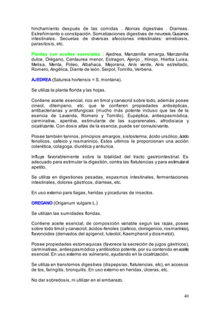 40
hinchamiento después de las comidas . Atonias digestivas . Diarreas.
Estreñimiento o constipación. Somatizaciones digestivas de neurosis.Gusanos
intestinales. Secuelas de diversas afecciones intestinales: amebiasis,
parasitosis, etc.
Plantas con aceites esenciales : Ajedrea, Manzanilla amarga, Manzanilla
dulce, Orégano, Centaurea menor, Estragon, Ajenjo , Hinojo, Hierba Luisa,
Melisa, Menta, Poleo, Albahaca, Mejorana, Anís verde, Anís estrellado,
Romero, Angélica, Diente de león, Serpol, Tomillo, Verbena.
AJEDREA (Satureia hortensis = S. montana).
Se utiliza la planta florida y las hojas.
Contiene aceite esencial, rico en timol y carvacrol sobre todo, además posee
cineol, ditempeno, etc. que le confieren propiedades antisépticas,
antibacterianas y antifungicas (mucho más potente incluso que las de la
esencia de Lavanda, Romero y Tomillo). Eupéptica, antiespasmódica,
carminativa, aperitiva, estimulante de las suprarenales, afrodisiaca y
cicatrizante. Con dosis altas de la esencia, puede ser convulsivante.
Posee también taninos, principios amargos, sistosterina, ácido ursólico,ácido
fenolicos, cafeico y rosmarinico. Estos ultimos le proporcionan una acción
colerética, colagoga, diurética y antiurica.
Influye favorablemente sobre la totalidad del tracto gastrointestinal. Es
adecuado para estimular la digestión, contra las flatulencias y para estimularel
apetito.
Se utiliza en digestiones pesadas, espasmos intestinales, fermentaciones
intestinales, dolores gástricos, diarreas, etc.
En uso externo para llagas, heridas y picaduras de insectos.
OREGANO (Origanum vulgare L.)
Se utilizan las sumidades floridas.
Contiene aceite esencial, de composición variable segun las razas, posee
sobre todo timol y carvacrol, ácidos-fenoles (cafeico, clorogenico, rosmarinico),
flavonoides (derivados del apigenol, luteolol, Kaempherol y diosmetol).
Posee propiedades estomaquicas (favorece la secreción de jugos gástricos),
carminativas, antiespasmódico y antibiotico potente, por su contenido enaceite
esencial. En uso externo es vulnerario, ayudando en la cicatrización.
Se utiliza en transtornos digestivos (dispepsias, flatulencias, etc), en accesos
de tos, faringitis, bronquitis. En uso externo en heridas, úlceras, etc.
No dar sobredosis, ni utilizar en el embarazo.
 