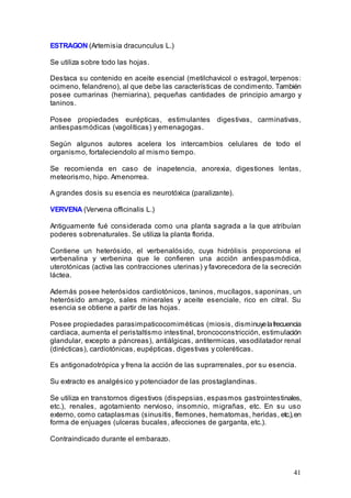 41
ESTRAGON (Artemisia dracunculus L.)
Se utiliza sobre todo las hojas.
Destaca su contenido en aceite esencial (metilchavicol o estragol, terpenos:
ocimeno, felandreno), al que debe las características de condimento. También
posee cumarinas (herniarina), pequeñas cantidades de principio amargo y
taninos.
Posee propiedades eurépticas, estimulantes digestivas, carminativas,
antiespasmódicas (vagolíticas) y emenagogas.
Según algunos autores acelera los intercambios celulares de todo el
organismo, fortaleciendolo al mismo tiempo.
Se recomienda en caso de inapetencia, anorexia, digestiones lentas,
meteorismo, hipo. Amenorrea.
A grandes dosis su esencia es neurotóxica (paralizante).
VERVENA (Vervena officinalis L.)
Antiguamente fué considerada como una planta sagrada a la que atribuían
poderes sobrenaturales. Se utiliza la planta florida.
Contiene un heterósido, el verbenalósido, cuya hidrólisis proporciona el
verbenalina y verbenina que le confieren una acción antiespasmódica,
uterotónicas (activa las contracciones uterinas) y favorecedora de la secreción
láctea.
Además posee heterósidos cardiotónicos, taninos, mucílagos, saponinas, un
heterósido amargo, sales minerales y aceite esenciale, rico en citral. Su
esencia se obtiene a partir de las hojas.
Posee propiedades parasimpaticocomiméticas (miosis, disminuyelafrecuencia
cardiaca, aumenta el peristaltismo intestinal, broncoconstricción, estimulación
glandular, excepto a páncreas), antiálgicas, antitermicas, vasodilatador renal
(dirécticas), cardiotónicas, eupépticas, digestivas y coleréticas.
Es antigonadotrópica y frena la acción de las suprarrenales, por su esencia.
Su extracto es analgésico y potenciador de las prostaglandinas.
Se utiliza en transtornos digestivos (dispepsias, espasmos gastrointestinales,
etc.), renales, agotamiento nervioso, insomnio, migrañas, etc. En su uso
externo, como cataplasmas (sinusitis, flemones, hematomas, heridas, etc.),en
forma de enjuages (ulceras bucales, afecciones de garganta, etc.).
Contraindicado durante el embarazo.
 