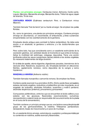 42
Plantas con principios amargos: Centaurea menor, Achicoria, Cardo santo,
Lúpulo, Marrubio, Manzanilla amarga, Manzanilla dulce, Trébol de agua,Liquen
de Islandia, Té de roca.
CENTAUREA MENOR (Erythraea centaurium Pers. o Centaurium minus
Moench)
También llamada "hiel de tierra" por su fuerte amargor. Se emplean las partes
floridas.
Es, como la genciana, una planta con principios amargos. Contiene principio
amargo en abundancia, un secoiridoide, el eritaurósido, y otras sustancias
emparentadas con los swertiamarósido de la gentiana.
Empleada desde antiguo para combatir la fiebre (antipirética). Se debe esta
acción a un alcaloide, la gentiana o eritricina y a los ácidos-fenoles que
contiene.
Pero sobre todo, hay que considerarla como un excelente estimulante de la
secreción gástrica, con actividad desde el momento en que entra en la boca.
Activa la motilidad del estómago, colagoga, depurativa. Tiene una acción
tonificante sobre los vasos sanguíneos (venas) debido a los ácidos orgánicos.
Es necesario tratamientos de larga duración.
En la falta de apetito, atonía digestiva, digestiones pesadas, transtornos de la
vesícula biliar, flatulencia, espasmos, etc. Empleada también en afecciones
febriles, agotamiento nervioso, como depurativo de la sangre y como
hipotensor.
MANZANILLA AMARGA (Anthenis nobilis)
También llamada manzanilla o camomila romana. Se emplean las flores.
Contiene aceite esencial muy aromático (0,8%). Dicho aceite lleva camazuleno,
esteres del ácido angélico, isobutírico y metilacrílico (el más importante, es el
angelato de isobutilo), alcoholes N-butílico, isoamílico y metil-3 pentanol,
alcoholes terpénicos (antemol), pinocarvona y pinocarveol.
Compuestos polifenólicos, entre los que se encuentran el ácido caféico y sus
esteres con las glucosas, flavonoides (cosmosiósido), cumarinas
(escopolósido) y catecol (este es responsable del oscurecimiento de la planta
en el curso de la conservación).
También contiene un principio amargo que es una lactona sesquiterpénicadel
grupo de los germacranólidos, la nobilina. Triterpenos pentacíclicos
(taraxasterol), trazas de mesoinositol y un poco de mucílago.
Es un excelente tónico amargo, estomáquico, eupéptico y antiespasmódicopor
su contenido en nobilina, aceite esencial y flavonoides.
 