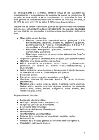5
de emplazamiento del colmenar. También influye en las características
macroscópicas y organolépticas del propóleo la técnica de recolección. El
propóleo es una mezcla de varios componentes, en cantidades distintas. A
nivel general, se considera que contiene un 50-60% de resinas y bálsamos,un
30-40% de cera, un 5-10% de polen, 8-10% de aceites aromáticos.
Actualmente se conoce la estructura química de algunos de los componentes
del propóleo, se han identificado aproximadamente 19 sustancias deestructura
química distinta. Los principales principios activos identificados hasta ahora
son:
• Flavonoides, dentro de ellos:
o Flavonas: ramnocitrina, kaempferol, crisina, galangina (3, 5, 7-
trihidroxiflavona), isalpinina, tectocrisina, acacetina, apigenina,
pectolinarigenina; 5, 7-dioxi-3, 4-dimetoxiflavona; 3, 5-dioxi-7, 4-
dimetoxiflavona y 5-oxi-7, 4-dimetoxiflavona.
o Flavonoles: kaempferido, quercetina, butelenol, rhamnacina,
isorhamnetina y ermanina.
o Flavononas: pinocembrina, pinostrobina, sakuranetina, 5-oxi-7,4-
dimetoxiflavonona.
• Terpeno del grupo del cariofileno: beta-bisabolol y alfa acetoxibetulenól.
• Aldehidos aromáticos: vanillina, isovanillina.
• Acidos aromáticos no saturados: ácido cinámico y derivados(ac.
pcumárico, ac. caféico, ac. ferulico (4-oxi-3-metoxicinámico) y
ac.isoferulico).
• Acidos orgánicos: ácido benzoico y derivados (ac. hydroxi-4 benzoico,
ac. metoxi-4 benzoico, ac. protocatéquico y ac. gálico).
• Sustancias tánicas.
• Cumarinas: ácido cumarínico, esculetolo, scopoletolo.
• Vitaminas: vitamina B1 (tiamina), vitamina PP (ácido nicotínico),
provitamina A.
• Microelementos: calcio, potasio, sodio, magnesio, hierro, aluminio,
fósforo, silicio, vanadio, estroncio. Algunos científicos han señalado
además boro, cromo, cobalto, manganeso, niquel, selenio, zinc,
molibdeno, plata, bario.
Propiedades del Propóleo:
• Bactericida y bacteriostática.
• Antifungico. Antiparasitario y antiprotozoos.
• Analgésico y anestésico. Cicatrizante.
• Estimulante de la inmunidad.
• Antitumoral. Antioxidante. Desodorante.
• Antidepresivas.
• Antiinflamatorias y antirreumáticas.
• Protector de la circulación, permeabilidad y fragilidad capilar.
• Antitrombóticas.
• Protector de la mucosa gástrica. Estimulante de la osteogénesis.
• Regulador y estimulante tiroideo.
 
