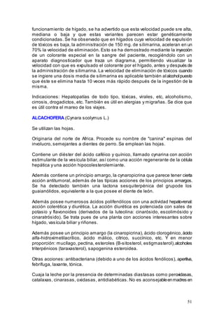 51
funcionamiento de hígado, se ha advertido que esta velocidad puede sre alta,
mediana o baja y que estas variantes parecen estar genéticamente
condicionadas. Se ha observado que en hígados cuya velocidad de expulsión
de tóxicos es baja, la administración de 150 mg. de silimarina, aceleran en un
70% la velocidad de eliminación. Esto se ha demostrado mediante la inyección
de un colorante especial en la sangre del paciente, recogiéndolo con un
aparato diagnosticador que traza un diagrama, permitiendo visualizar la
velocidad con que es expulsado el colorante por el hígado, antes y después de
la administración de silimarina. La velocidad de eliminación de tóxicos cuando
se ingiere una dosis media de silimarina es aplicable también alalcoholpuesto
que éste se elimina hasta 10 veces más rápido después de la ingestión de la
misma.
Indicaciones: Hepatopatías de todo tipo, tóxicas, virales, etc, alcoholismo,
cirrosis, drogadictos, etc. También es útil en alergias y migrañas. Se dice que
es útil contra el mareo de los viajes.
ALCACHOFERA (Cynara scolymus L.)
Se utilizan las hojas.
Originaria del norte de Africa. Procede su nombre de "canina" espinas del
involucro, semejantes a dientes de perro. Se emplean las hojas.
Contiene un diéster del ácido caféico y quínico, llamado cynarina con acción
estimulante de la vesícula biliar, así como una acción regenerante de la célula
hepática y una acción hipocolesterolemiante.
Además contiene un principio amargo, la cynaropicrina que parece tener cierta
acción antitumoral, además de las típicas acciones de los principios amargos.
Se ha detectado también una lactona sesquiterpénica del grupode los
guaianólidos, equivalente a la que posee el diente de león.
Además posee numerosos ácidos polifenólicos con una actividad hepato-renal:
acción colerética y diurética. La acción diurética es potenciada con sales de
potasio y flavonoides (derivados de la luteolina: cinarósido, escolimósido y
cinaratrósido). Se trata pues de una planta con acciones interesantes sobre
hígado, vasícula biliar y riñones.
Además posee un principio amargo (la cinaropicrina), ácido clorogénico,ácido
alfa-hidroximetilacrílico, ácido málico, cítrico, succínico, etc. Y en menor
proporción: mucílago, pectina, esteroles (B-sitosterol, estigmasterol),alcoholes
triterpénicos (taraxasterol), sapogenina esteroidea.
Otras acciones: antibacteriana (debido a uno de los ácidos fenólicos), aperitiva,
febrífuga, laxante, tónica.
Cuaja la leche por la presencia de determinadas diastasas como peroxidasas,
catalaxas, cinarasas, oxidasas, antidiabéticas. No es aconsejableenmadres en
 