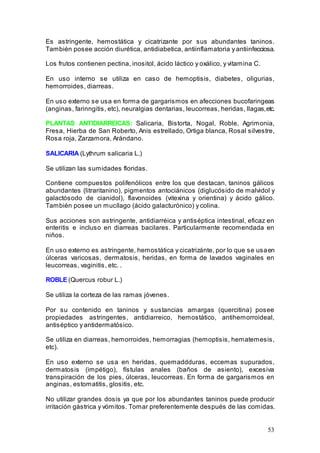 53
Es astringente, hemostática y cicatrizante por sus abundantes taninos.
También posee acción diurética, antidiabetica, antiinflamatoria y antiinfecciosa.
Los frutos contienen pectina, inositol, ácido láctico y oxálico, y vitamina C.
En uso interno se utiliza en caso de hemoptisis, diabetes, oligurias,
hemorroides, diarreas.
En uso externo se usa en forma de gargarismos en afecciones bucofaringeas
(anginas, farinngitis, etc), neuralgias dentarias, leucorreas, heridas, llagas,etc.
PLANTAS ANTIDIARREICAS: Salicaria, Bistorta, Nogal, Roble, Agrimonia,
Fresa, Hierba de San Roberto, Anis estrellado, Ortiga blanca, Rosal silvestre,
Rosa roja, Zarzamora, Arándano.
SALICARIA (Lythrum salicaria L.)
Se utilizan las sumidades floridas.
Contiene compuestos polifenólicos entre los que destacan, taninos gálicos
abundantes (litraritanino), pigmentos antociánicos (diglucósido de malvidol y
galactósodo de cianidol), flavonoides (vitexina y orientina) y ácido gálico.
También posee un mucílago (ácido galacturónico) y colina.
Sus acciones son astringente, antidiarréica y antiséptica intestinal, eficaz en
enteritis e incluso en diarreas bacilares. Particularmente recomendada en
niños.
En uso externo es astringente, hemostática y cicatrizánte, por lo que se usaen
úlceras varicosas, dermatosis, heridas, en forma de lavados vaginales en
leucorreas, vaginitis, etc. .
ROBLE (Quercus robur L.)
Se utiliza la corteza de las ramas jóvenes.
Por su contenido en taninos y sustancias amargas (quercitina) posee
propiedades astringentes, antidiarreico, hemostático, antihemorroideal,
antiséptico y antidermatósico.
Se utiliza en diarreas, hemorroides, hemorragias (hemoptisis, hematemesis,
etc).
En uso externo se usa en heridas, quemaddduras, eccemas supurados,
dermatosis (impétigo), fístulas anales (baños de asiento), excesiva
transpiración de los pies, úlceras, leucorreas. En forma de gargarismos en
anginas, estomatitis, glositis, etc.
No utilizar grandes dosis ya que por los abundantes taninos puede producir
irritación gástrica y vómitos. Tomar preferentemente después de las comidas.
 