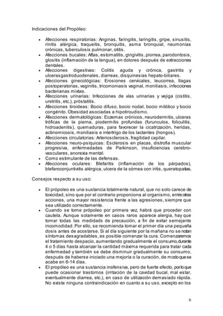 6
Indicaciones del Propóleo:
• Afecciones respiratorias: Anginas, faringitis, laringitis, gripe, sinusitis,
rinitis alérgica, traqueitis, bronquitis, asma bronquial, neumonías
crónicas, tuberculosis pulmonar, otitis.
• Afecciones bucales: Aftas, estomatitis, gingivitis, piorrea, parodontosis,
glositis (inflamación de la lengua), en dolores después de extracciones
dentales.
• Afecciones digestivas: Colitis aguda y crónica, gastritis y
ulcerasgastroduodenales, diarreas, disquinesias hepato-biliares.
• Afecciones ginecológicas: Erosiones cervicales, leucorrea, llagas
postoperatorias, vaginitis, tricomoniasis vaginal, moniliasis, infecciones
bacterianas mixtas.
• Afecciones urinarias: Infecciones de vías urinarias y vejiga (cistitis,
uretritis, etc.), próstatitis.
• Afecciones tiroideas: Bocio difuso, bocio nodal, bocio mitótico y bocio
congénito. Obesidad asociadas a hipotiroudismo.
• Afecciones dermatológicas: Eczemas crónicos, neurodermitis, ulceras
tróficas de la pierna, piodermitis profundas (furunculos, foliculitis,
hidroadenitis), quemaduras, para favorecer la cicatrización, heridas,
actinomicosis, moniliasis e intertrigo de los lactantes (hongos).
• Afecciones circulatorias: Arteriosclerosis, fragilidad capilar.
• Afecciones neuro-psíquicas: Esclerosis en placas, distrofia muscular
progresiva, enfermedades de Parkinson, insuficiencias cerebro-
vasculares, anorexia mental.
• Como estimulante de las defensas.
• Afecciones oculares: Blefaritis (inflamación de los párpados),
blefaroconjuntivitis alérgica, ulcera de la córnea con iritis, queratopatias.
Consejos respecto a su uso:
• El própoleo es una sustancia totalmente natural, que no solo carece de
toxicidad, sino que por el contrario proporciona al organismo, entreotras
acciones, una mayor resistencia frente a las agresiones, siempre que
sea utilizado correctamente.
• Cuando se tome própoleo por primera vez, habrá que proceder con
cautela. Aunque solamente en casos raros aparece alergia, hay que
tomar todas las medidads de precaución, a fin de evitar semejante
incomodidad. Por ello, se recomienda tomar el primer día una pequeña
dosis antes de acostarse. Si al día siguiente por la mañana no se notan
síntomas desagradables, es posible comenzar la cura. Comenzaremos
el tratamiento despacio, aumentando gradualmente el consumo,durante
4 o 5 días hasta alcanzar la cantidad máxima requerida para tratar cada
enfermedad y también se debe disminuir gradualmente su consumo,
después de haberse iniciado una mejoría o la curación, de modoquese
acabe en 8-14 días.
• El propóleo es una sustancia inofensiva, pero de fuerte efecto, porloque
puede ocasionar trastornos (irritación de la cavidad bucal, mal estar,
eventualmente diarrea, etc.), en caso de utilización demasiado rápida.
No existe ninguna contraindicación en cuanto a su uso, excepto en los
 