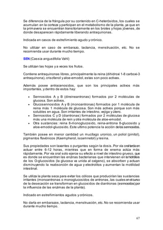 67
Se diferencia de la frángula por su contenido en C-heterósidos, los cuales se
acumulan en la corteza y participan en el metabolismo de la planta, ya que en
la primavera se encuentran transitoriamente en los brotes y hojas jóvenes, de
donde desaparecen rápidamente liberando antraquinonas.
Indicada en casos de estreñimiento agudo y crónico.
No utilizar en caso de embarazo, lactancia, menstruación, etc. No se
recomienda usar durante mucho tiempo.
SEN (Cassia angustifolia Vahl)
Se utilizan las hojas y a veces los frutos.
Contiene antraquinonas libres, principalmente la reina (dihidroxi 1-8 carboxi-3
antraquinona), crisofanol y aloe-emodol, estas son poco activas.
Además posee antracenosidos, que son los principales activos más
importantes, y dentro de estos hay:
• Sennosidos A y B (direineantronas) formados por 2 moléculas de
glucosa. Son activos.
• Glucosennosidos A y B (monoantronas) formados por 1 molécula de
reina más 1 molécula de glucosa. Son más activos porque son más
solubles en agua. Son irritantes de intestino, vejiga y útero.
• Sennosidos C y D (diantronas) formados por 2 moléculas de glucosa
más una molécula de rein y otra molécula de aloe-emodol.
• Otra sustancias: reina 8-monoglucosido, reina-antrona 8-glucosido y
aloe-emodol-glucosido. Este ultimo potencia la acción delos sennosidos.
También posee en menor cantidad un mucílago uronico, un poliol (pinitol),
pigmentos flavónicos (Kaempherol, isoamnetol) y resina.
Sus propiedades son laxantes o purgantes según la dosis. Por vía oraltardaen
actuar entre 6-12 horas, mientras que en forma de enema actúa más
rápidamente. Por vía oral solo ejerce su efecto a nivel de intestino grueso, que
es donde se encuentran las enzinas bacterianas que intervienen en lahidrólisis
de los O-glucosidos (la glucosa va unida al oxígeno), se absorben y actuan
disminuyendo la reabsorción de agua y electrolitos y aumentan la motilidad
intestinal.
Se utiliza la planta seca para evitar los cólicos que producirían las sustancias
irritantes (monoantronas o monoglucosidos de antronas, las cuales enelcurso
de la desecación se transforman en glucosidos de diantronas (esnnosidos)por
la influencia de las enzimas de la planta).
Indicado en estreñimientos agudos y crónicos.
No darla en embarazos, lactancia, menstruación, etc. No se recomienda usar
durante mucho tiempo.
 
