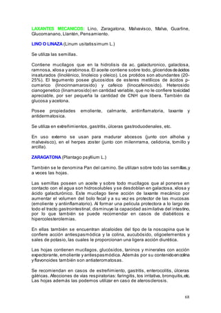 68
LAXANTES MECANICOS: Lino, Zaragatona, Malvavisco, Malva, Guarline,
Glucomanano, Llantén, Pensamiento.
LINO O LINAZA (Linum usitatissimum L.)
Se utiliza las semillas.
Contiene mucílagos que en la hidrolisis da ac. galacturonico, galactosa,
ramnosa, xilosa y arabinosa. El aceite contiene sobre todo, gliceridos deácidos
insaturados (linolénico, linoleico y oleico). Los protidos son abundantes (20-
25%). El tegumento posee glucosidos de esteres metílicos de ácidos p-
cumarico (linocinnamarosido) y cafeico (linocafeinosido). Heterosido
cianogenetico (linamarosido) en cantidad variable, que no le confiere toxicidad
apreciable, por ser pequeña la cantidad de CNH que libera. También da
glucosa y acetona.
Posee propiedades emoliente, calmante, antiinflamatoria, laxante y
antidermatosica.
Se utiliza en extreñimientos, gastritis, úlceras gastroduodenales, etc.
En uso externo se usan para madurar abcesos (junto con alholva y
malvavisco), en el herpes zoster (junto con milenrrama, celidonia, tomillo y
arcilla).
ZARAGATONA (Plantago psyllium L.)
También se le denomina Pan del camino. Se utilizan sobre todo las semillas,y
a veces las hojas.
Las semillas poseen un aceite y sobre todo mucílagos que al ponerse en
contacto con el agua son hidrosolubles y se desdoblan en galactosa, xilosa y
ácido galacturónico. Este mucílago tiene acción de laxante mecánico por
aumentar el volumen del bolo fecal y a su vez es protector de las mucosas
(emoliente y antiinflamatorio). Al formar una pelicula protectora a lo largo de
todo el tracto gastrointestinal, disminuye la capacidad asimilativa del intestino,
por lo que también se puede recomendar en casos de diabéticos e
hipercolesterolemias.
En ellas también se encuentran alcaloides del tipo de la noscapina que le
confiere acción antiespasmódica y la colina, aucubósido, oligoelementos y
sales de potasio, las cuales le proporcionan una ligera acción diurética.
Las hojas contienen mucílagos, glucósidos, taninos y minerales con acción
expectorante, emoliente y antiespasmódica. Además por su contenidoencolina
y flavonoides también son antiateromatosas.
Se recomiendan en casos de estreñimiento, gastritis, enterocolitis, úlceras
gátricas. Afecciones de vías respiratorias: faringitis, tos irritativa, bronquitis,etc.
Las hojas además las podemos utilizar en caso de aterosclerosis.
 