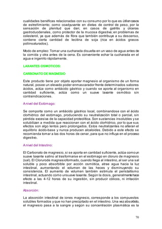 70
cualidades benéficas relacionadas con su consumo por lo que es útilencasos
de estreñimiento; como coadyuvante en dietas de control de peso, por la
sensación de plenitud que dan; en casos de gatritis y úlceras
gastroduodenales, como protector de la mucosa digestiva; en problemas de
colesterol, ya que además de fibra que también contribuye a su descenso,
contiene cierta cantidad de lecitina de soja (rica en ácidos grasos
poliinsaturados).
Modo de empleo: Tomar una cucharada disuelta en un vaso de agua antes de
la comida y otra antes de la cena. Es conveniente echar la cucharada en el
agua e ingerirlo rápidamente.
LAXANTES OSMOTICOS:
CARBONATO DE MAGNESIO
Este producto tiene por objeto aportar magnesio al organismo de un forma
natural, posee un elevado poder enmascarador frente determinados sabores
ácidos, actúa como antiácido gástrico y cuando se aporta al organismo en
cantidad suficiente, actúa como un suave laxante osmótico sin
contraindicaciones.
A nivel del Estómago:
Se comporta como un antiácido gástrico local, combinandose con el ácido
clorhídrico del estómago, produciendo su neutralización total o parcial, sin
pérdida excesiva de la capacidad proteolítica. Son sustancias insolubles y se
solubilizan a medida que reaccionan con el ácido clorhídrico, por lo que sus
efectos son algo lentos pero prolongados. Estos neutralizantes no alteran el
equilibrio ácido-base y nunca producen alcaloides. Debido a este efecto se
recomienda tomar a las dos horas de cenar, para que no influya en el proceso
digestivo.
A nivel del Intestino:
El Carbonato de magnesio, si se aporta en cantidad suficiente, actúa comoun
suave laxante salino al trasformarse en el estómago en cloruro de magnesio
(sal). El Clorurode magnesioformado, cuando llega al intestino, al ser una sal
soluble y poco absorbible por acción osmótica, atrae agua hacia la luz
intestinal, aumentando el volumen de las heces y disminuyendo su
consistencia. El aumento de volumen también estimula el peristaltismo
intestinal, actuando como unsuave laxante. Según la dosis, generalmentehace
efecto a las 4-12 horas de su ingestión, sin producir cólicos, ni irritación
intestinal.
Absorción:
La absorción intestinal de iones magnesio, corresponde a los compuestos
solubles formados y que no han precipitado en el intestino. Una vez absorbido,
el magnesio pasa a la sangre y según su concentración plasmática es la
 