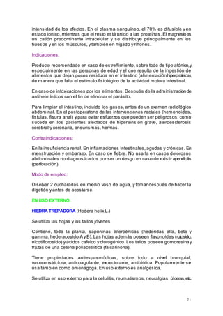 71
intensidad de los efectos. En el plasma sanguíneo, el 70% es difusible y en
estado ionico, mientras que el resto está unido a las proteínas. El magnesioes
un catión predominante intracelular y se distribuye principalmente en los
huesos y en los músculos, y también en hígado y riñones.
Indicaciones:
Producto recomendado en caso de estreñimiento, sobre todo de tipo atónico,y
especialmente en las personas de edad y el que resulta de la ingestión de
alimentos que dejan pocos residuos en el intestino (alimentaciónhiperproteica),
de manera que falta el estímulo fisiológico de la actividad motora intestinal.
En caso de intoxicaciones por los elimentos. Después de la administraciónde
antihelmínticos con el fin de eliminar el parásito.
Para limpiar el intestino, incluido los gases, antes de un examen radiológico
abdominal. En el postoperatorio de las intervenciones rectales (hemorroides,
fístulas, fisura anal) y para evitar esfuerzos que pueden ser peligrosos, como
sucede en los pacientes afectados de hipertensión grave, ateroesclerosis
cerebral y coronaria, aneurismas, hernias.
Contraindicaciones:
En la insuficiencia renal. En inflamaciones intestinales, agudas y crónicas. En
menstruación y embarazo. En caso de fiebre. No usarla en casos dolorosos
abdominales no diagnosticados por ser un riesgo en caso de existir apendicitis
(perforación).
Modo de empleo:
Disolver 2 cucharadas en medio vaso de agua, y tomar después de hacer la
digetión y antes de acostarse.
EN USO EXTERNO:
HIEDRA TREPADORA (Hedera helix L.)
Se utiliza las hojas y los tallos jóvenes.
Contiene, toda la planta, saponinas triterpénicas (hederidas alfa, beta y
gamma, hederacosido A y B). Las hojas además poseen flavonoides (rutosido,
nicotiflorosido) y ácidos cafeico y clorogénico. Los tallos poseen gomoresinay
trazas de una cetona poliacetilitica (falcarinona).
Tiene propiedades antiespasmódicas, sobre todo a nivel bronquial,
vasoconstrictora, anticoagulante, expectorante, antibiótica. Popularmente se
usa también como emenagoga. En uso externo es analgesica.
Se utiliza en uso externo para la celulitis, reumatismos, neuralgias, úlceras,etc.
 