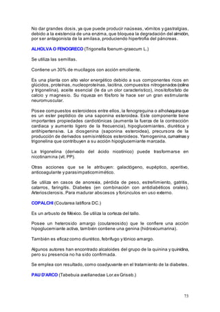 73
No dar grandes dosis, ya que puede producir naúseas, vómitos y gastralgias,
debido a la existencia de una enzima, que bloquea la degradación del almidón,
por ser antagonista de la amilasa, produciendo hipertrofia del páncreas.
ALHOLVA O FENOGRECO (Trigonella foenum-graecum L.)
Se utiliza las semillas.
Contiene un 30% de mucílagos con acción emoliente.
Es una planta con alto valor energético debido a sus componentes ricos en
glúcidos, proteínas, nucleoproteínas, lacitina, compuestos nitrogenados (colina
y trigonelina), aceite esencial (le da un olor caracteristico), inositofosfato de
calcio y magnesio. Su riqueza en fósforo le hace ser un gran estimulante
neuromuscular.
Posee compuestos esteroideos entre ellos, la fenogrequina o alholvaquinaque
es un ester peptídico de una saponina esteroidea. Este componente tiene
importantes propiedades cardiotónicas (aumenta la fuerza de la contracción
cardiaca y aumento ligero de la frecuencia), hipoglucemiantes, diurética y
antihipertensiva. La diosgenina (saponina esteroidea), precursora de la
producción de derivados semisintéticos esteroideos. Yamogenina,cumarinas y
trigonelina que contribuyen a su acción hipoglucemiante marcada.
La trigonelina (derivado del ácido nicotínico) puede trasformarse en
nicotinamina (vit. PP).
Otras acciones que se le atribuyen: galactógeno, eupéptico, aperitivo,
anticoagulante y parasimpaticomimético.
Se utiliza en casos de anorexia, pérdida de peso, estreñimiento, gatritis,
catarros, faringitis. Diabetes (en combinación con antidiabéticos orales).
Arteriosclerosis. Para madurar abscesos y forúnculos en uso externo.
COPALCHI (Coutarea latiflora DC.)
Es un arbusto de México. Se utiliza la corteza del tallo.
Posee un heterosido amargo (coutareosido) que le confiere una acción
hipoglucemiante activa, también contiene una genina (hidroxicumarina).
También es eficaz como diurético, febrífugo y tónico amargo.
Algunos autores han encontrado alcaloides del grupo de la quinina y quinidina,
pero su presencia no ha sido confirmada.
Se emplea con resultado, como coadyuvante en el tratamiento de la diabetes.
PAU D'ARCO (Tabebuia avellanedae Lor.ex Griseb.)
 