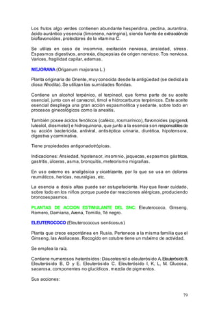 79
Los frutos algo verdes contienen abundante hesperidina, pectina, aurantina,
ácido aurántico y esencia (limoneno, naringina), siendo fuente de extracciónde
bioflavonoides, protectores de la vitamina C.
Se utiliza en caso de insomnio, excitación nerviosa, ansiedad, stress.
Espasmos digestivos, anorexia, dispepsias de origen nervioso. Tos nerviosa.
Varices, fragilidad capilar, edemas.
MEJORANA (Origanum majorana L.)
Planta originaria de Oriente, muy conocida desde la antigüedad (se dedicóala
diosa Afrodita). Se utilizan las sumidades floridas.
Contiene un alcohol terpénico, el terpineol, que forma parte de su aceite
esencial, junto con el carvacrol, timol e hidrocarburos terpénicos. Este aceite
esencial despliega una gran acción espasmolítica y sedante, sobre todo en
procesos ginecológicos como la anexitis.
También posee ácidos fenólicos (caféico, rosmarínico), flavonoides (apigenol,
luteolol, diosmetol) e hidroquinona, que junto a la esencia son responsables de
su acción bactericida, antiviral, antiséptica urinaria, diurética, hipotensora,
digestiva y carminativa.
Tiene propiedades antigonadotrópicas.
Indicaciones: Ansiedad, hipotensor, insomnio, jaquecas, espasmos gástricos,
gastritis, úlceras, asma, bronquitis, meteorismo migrañas.
En uso externo es analgésica y cicatrizante, por lo que se usa en dolores
reumáticos, heridas, neuralgias, etc.
La esencia a dosis altas puede ser estupefaciente. Hay que llevar cuidado,
sobre todo en los niños porque puede dar reacciones alérgicas, produciendo
broncoespasmos.
PLANTAS DE ACCION ESTIMULANTE DEL SNC: Eleuterococo, Ginseng,
Romero, Damiana, Avena, Tomillo, Té negro.
ELEUTEROCOCO (Eleuterococcus senticosus)
Planta que crece espontánea en Rusia. Pertenece a la misma familia que el
Ginseng, las Araliaceas. Recogido en cotubre tiene un máximo de actividad.
Se emplea la raíz.
Contiene numerosos heterósidos: Daucotesrol o eleuterósido A.EleuterósidoB.
Eleuterósido B, D y E. Eleuterósido C. Eleuterósido I, K, L, M. Glucosa,
sacarosa, componentes no glucídicos, mezcla de pigmentos.
Sus acciones:
 
