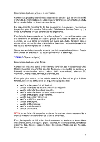 8
Se emplean las hojas y flores, mejor frescas.
Contiene un glucotropaeolósido (isotiocinato de benzilo) que es un heterósido
sulfurado. Se manifiesta como vasodilatador coronario y aumenta la amplitudy
la frecuencia de las contracciones cardíacas.
Es espectorante, fluidificante de las secreciones bronquiales y antibiótico
(específico para Eschericha, Salmonella, Estafilococo, Bacilos Gram + y -) y
quizá aumente las fuerzas defensivas del organismo.
Es rubefaciente en uso externo, de ahí su aplicación como antidermatósicopor
su contenido en ésteres de ácidos grasos que posee la esencia de sus
semillas. Se usa como estimulante del cuero cabelludo. También posee
carotenoides, ácidos-fenoles y heterósidos flavonicos, derivados delquercetlen
las hojas y del kaempferol en las flores.
Se emplea en infecciones del sistema respiratorio y de vías urinarias. Puede
consumirse en ensaladas. Su abuso puede irritar el estómago.
TOMILLO (Thymus vulgaris)
Se emplean las hojas y las flores.
Contiene esencia rica sobre todo en timol y carvacrol, dos fenolisómeros.Otros
fitoconstituyentes importantes son los flavonoides (derivados de apigenol y
luteolol), ácidos-fenoles (ácido cafeico, ácido rosmarínico), vitamina B1,
vitamina C, manganeso, taninos, saponinas, etc.
Estos principios activos, sobre todo la esencia, los flavonoides y los ácidos-
fenoles, confieren a esta planta las siguientes propiedades:
• Acción antiespasmódica intestinal.
• Acción inhibidora del sistema nervioso simpático.
• Acción estimulante de la circulación.
• Acción estimulante del sistema nervioso central.
• Acción antitusígena y expectorante.
• Acción eupéptica y colerética.
• Acción antibiótica y antiviral.
• Acción antifungina.
• Acción antihelmíntica.
• Acción antiinflamatoria.
• Acción cicatrizante.
NOTA: No se debe olvidar que las acciones de muchas plantas son variables e
incluso contrarias dependiendo de la dosis empleada.
Esta planta puede ser útil, entre otros transtornos, en fenómenos fermentativos
intestinales, asma, bronquitis, gripes, catarros, heces malolientes, comotónico
digestiva, tos, dolores espasmódicos digestivos, infecciones por hongos,
lombrices, etc.
 