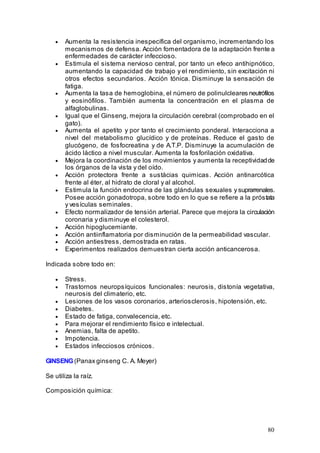 80
• Aumenta la resistencia inespecífica del organismo, incrementando los
mecanismos de defensa. Acción fomentadora de la adaptación frente a
enfermedades de carácter infeccioso.
• Estimula el sistema nervioso central, por tanto un efeco antihipnótico,
aumentando la capacidad de trabajo y el rendimiento, sin excitación ni
otros efectos secundarios. Acción tónica. Disminuye la sensación de
fatiga.
• Aumenta la tasa de hemoglobina, el número de polinulcleares neutrófilos
y eosinófilos. También aumenta la concentración en el plasma de
alfaglobulinas.
• Igual que el Ginseng, mejora la circulación cerebral (comprobado en el
gato).
• Aumenta el apetito y por tanto el crecimiento ponderal. Interacciona a
nivel del metabolismo glucídico y de proteínas. Reduce el gasto de
glucógeno, de fosfocreatina y de A.T.P. Disminuye la acumulación de
ácido láctico a nivel muscular. Aumenta la fosforilación oxidativa.
• Mejora la coordinación de los movimientos y aumenta la receptividadde
los órganos de la vista y del oído.
• Acción protectora frente a sustácias quimicas. Acción antinarcótica
frente al éter, al hidrato de cloral y al alcohol.
• Estimula la función endocrina de las glándulas sexuales y suprarrenales.
Posee acción gonadotropa, sobre todo en lo que se refiere a la próstata
y vesículas seminales.
• Efecto normalizador de tensión arterial. Parece que mejora la circulación
coronaria y disminuye el colesterol.
• Acción hipoglucemiante.
• Acción antiinflamatoria por disminución de la permeabilidad vascular.
• Acción antiestress, demostrada en ratas.
• Experimentos realizados demuestran cierta acción anticancerosa.
Indicada sobre todo en:
• Stress.
• Trastornos neuropsíquicos funcionales: neurosis, distonía vegetativa,
neurosis del climaterio, etc.
• Lesiones de los vasos coronarios, arteriosclerosis, hipotensión, etc.
• Diabetes.
• Estado de fatiga, convalecencia, etc.
• Para mejorar el rendimiento físico e intelectual.
• Anemias, falta de apetito.
• Impotencia.
• Estados infecciosos crónicos.
GINSENG(Panax ginseng C. A. Meyer)
Se utiliza la raíz.
Composición química:
 