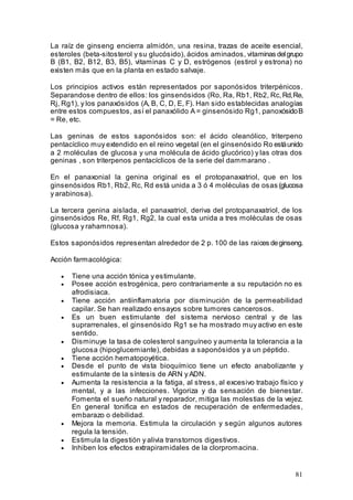 81
La raíz de ginseng encierra almidón, una resina, trazas de aceite esencial,
esteroles (beta-sitosterol y su glucósido), ácidos aminados, vitaminas delgrupo
B (B1, B2, B12, B3, B5), vitaminas C y D, estrógenos (estirol y estrona) no
existen más que en la planta en estado salvaje.
Los principios activos están representados por saponósidos triterpénicos.
Separandose dentro de ellos: los ginsenósidos (Ro, Ra, Rb1, Rb2, Rc,Rd,Re,
Rj, Rg1), y los panaxósidos (A, B, C, D, E, F). Han sido establecidas analogías
entre estos compuestos, así el panaxólido A = ginsenósido Rg1, panoxósidoB
= Re, etc.
Las geninas de estos saponósidos son: el ácido oleanólico, triterpeno
pentacíclico muy extendido en el reino vegetal (en el ginsenósido Ro estáunido
a 2 moléculas de glucosa y una molécula de ácido glucórico) y las otras dos
geninas , son triterpenos pentacíclicos de la serie del dammarano .
En el panaxonial la genina original es el protopanaxatriol, que en los
ginsenósidos Rb1, Rb2, Rc, Rd está unida a 3 ó 4 moléculas de osas (glucosa
y arabinosa).
La tercera genina aislada, el panaxatriol, deriva del protopanaxatriol, de los
ginsenósidos Re, Rf, Rg1, Rg2, la cual esta unida a tres moléculas de osas
(glucosa y rahamnosa).
Estos saponósidos representan alrededor de 2 p. 100 de las raices deginseng.
Acción farmacológica:
• Tiene una acción tónica y estimulante.
• Posee acción estrogénica, pero contrariamente a su reputación no es
afrodisiaca.
• Tiene acción antiinflamatoria por disminución de la permeabilidad
capilar. Se han realizado ensayos sobre tumores cancerosos.
• Es un buen estimulante del sistema nervioso central y de las
suprarrenales, el ginsenósido Rg1 se ha mostrado muy activo en este
sentido.
• Disminuye la tasa de colesterol sanguíneo y aumenta la tolerancia a la
glucosa (hipoglucemiante), debidas a saponósidos y a un péptido.
• Tiene acción hematopoyética.
• Desde el punto de vista bioquímico tiene un efecto anabolizante y
estimulante de la síntesis de ARN y ADN.
• Aumenta la resistencia a la fatiga, al stress, al excesivo trabajo físico y
mental, y a las infecciones. Vigoriza y da sensación de bienestar.
Fomenta el sueño natural y reparador, mitiga las molestias de la vejez.
En general tonifica en estados de recuperación de enfermedades,
embarazo o debilidad.
• Mejora la memoria. Estimula la circulación y según algunos autores
regula la tensión.
• Estimula la digestión y alivia transtornos digestivos.
• Inhiben los efectos extrapiramidales de la clorpromacina.
 
