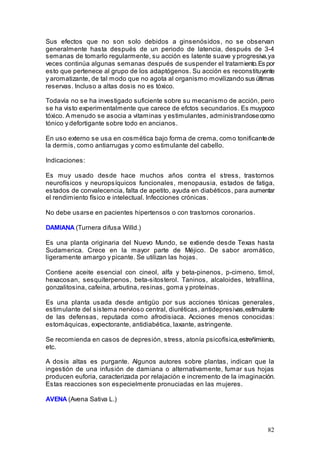 82
Sus efectos que no son solo debidos a ginsenósidos, no se observan
generalmente hasta después de un periodo de latencia, después de 3-4
semanas de tomarlo regularmente, su acción es latente suave y progresiva,ya
veces continúa algunas semanas después de suspender el tratamiento.Es por
esto que pertenece al grupo de los adaptógenos. Su acción es reconstituyente
y aromatizante, de tal modo que no agota al organismo movilizando sus últimas
reservas. Incluso a altas dosis no es tóxico.
Todavía no se ha investigado suficiente sobre su mecanismo de acción, pero
se ha visto experimentalmente que carece de efctos secundarios. Es muypoco
tóxico. A menudo se asocia a vitaminas y estimulantes, administrandosecomo
tónico y defortigante sobre todo en ancianos.
En uso externo se usa en cosmética bajo forma de crema, como tonificantede
la dermis, como antiarrugas y como estimulante del cabello.
Indicaciones:
Es muy usado desde hace muchos años contra el stress, trastornos
neurofísicos y neuropsíquicos funcionales, menopausia, estados de fatiga,
estados de convalecencia, falta de apetito, ayuda en diabéticos, para aumentar
el rendimiento físico e intelectual. Infecciones crónicas.
No debe usarse en pacientes hipertensos o con trastornos coronarios.
DAMIANA (Turnera difusa Willd.)
Es una planta originaria del Nuevo Mundo, se extiende desde Texas hasta
Sudamerica. Crece en la mayor parte de Méjico. De sabor aromático,
ligeramente amargo y picante. Se utilizan las hojas.
Contiene aceite esencial con cineol, alfa y beta-pinenos, p-cimeno, timol,
hexacosan, sesquiterpenos, beta-sitosterol. Taninos, alcaloides, tetrafilina,
gonzalitosina, cafeina, arbutina, resinas, goma y proteínas.
Es una planta usada desde antigüo por sus acciones tónicas generales,
estimulante del sistema nervioso central, diuréticas, antidepresivas,estimulante
de las defensas, reputada como afrodisiaca. Acciones menos conocidas:
estomáquicas, expectorante, antidiabética, laxante, astringente.
Se recomienda en casos de depresión, stress, atonía psicofísica,estreñimiento,
etc.
A dosis altas es purgante. Algunos autores sobre plantas, indican que la
ingestión de una infusión de damiana o alternativamente, fumar sus hojas
producen euforia, caracterizada por relajación e incremento de la imaginación.
Estas reacciones son especielmente pronuciadas en las mujeres.
AVENA (Avena Sativa L.)
 