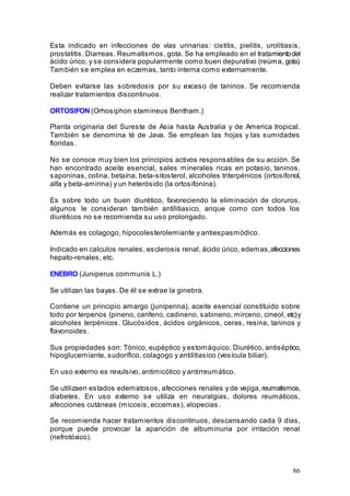 86
Esta indicado en infecciones de vías urinarias: cistitis, pielitis, urolitiasis,
prostatitis. Diarreas. Reumatismos, gota. Se ha empleado en el tratamientodel
ácido úrico, y se considera popularmente como buen depurativo (reúma, gota).
También se emplea en eczemas, tanto interna como externamente.
Deben evitarse las sobredosis por su exceso de taninos. Se recomienda
realizar tratamientos discontinuos.
ORTOSIFON (Orhosiphon stamineus Bentham.)
Planta originaria del Sureste de Asia hasta Australia y de America tropical.
También se denomina té de Java. Se emplean las hojas y las sumidades
floridas.
No se conoce muy bien los principios activos responsables de su acción. Se
han encontrado aceite esencial, sales minerales ricas en potasio, taninos,
saponinas, colina, betaína, beta-sitosterol, alcoholes triterpénicos (ortosifonol,
alfa y beta-amirina) y un heterósido (la ortosifonina).
Es sobre todo un buen diurético, favoreciendo la eliminación de cloruros,
algunos le consideran también antilitiasico, anque como con todos los
diuréticos no se recomienda su uso prolongado.
Además es colagogo, hipocolesterolemiante y antiespasmódico.
Indicado en calculos renales, esclerosis renal, ácido úrico, edemas,afecciones
hepato-renales, etc.
ENEBRO (Juniperus communis L.)
Se utilizan las bayas. De él se extrae la ginebra.
Contiene un principio amargo (juniperina), aceite esencial constituido sobre
todo por terpenos (pineno, canfeno, cadineno, sabineno, mirceno, cineol, etc)y
alcoholes terpénicos. Glucósidos, ácidos orgánicos, ceras, resina, taninos y
flavonoides.
Sus propiedades son: Tónico, eupéptico y estomáquico. Diurético, antiséptico,
hipoglucemiante, sudorífico, colagogo y antilitiasico (vesícula biliar).
En uso externo es revulsivo, antimicótico y antirreumático.
Se utilizaen estados edematosos, afecciones renales y de vejiga,reumatismos,
diabetes. En uso externo se utiliza en neuralgias, dolores reumáticos,
afecciones cutáneas (micosis, eccemas), alopecias.
Se recomienda hacer tratamientos discontínuos, descansando cada 9 días,
porque puede provocar la aparición de albuminuria por irritación renal
(nefrotóxico).
 
