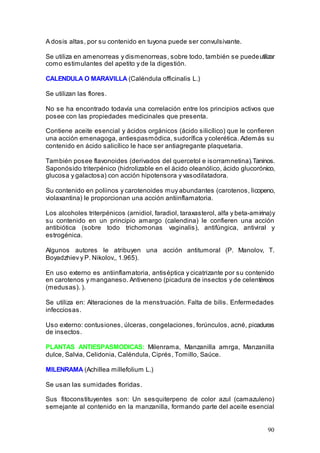 90
A dosis altas, por su contenido en tuyona puede ser convulsivante.
Se utiliza en amenorreas y dismenorreas, sobre todo, también se puedeutilizar
como estimulantes del apetito y de la digestión.
CALENDULA O MARAVILLA (Caléndula officinalis L.)
Se utilizan las flores.
No se ha encontrado todavía una correlación entre los principios activos que
posee con las propiedades medicinales que presenta.
Contiene aceite esencial y ácidos orgánicos (ácido silicílico) que le confieren
una acción emenagoga, antiespasmódica, sudorífica y colerética. Además su
contenido en ácido salicílico le hace ser antiagregante plaquetaria.
También posee flavonoides (derivados del quercetol e isorramnetina).Taninos.
Saponósido triterpénico (hidrolizable en el ácido oleanólico, ácido glucorónico,
glucosa y galactosa) con acción hipotensora y vasodilatadora.
Su contenido en poliinos y carotenoides muy abundantes (carotenos, licopeno,
violaxantina) le proporcionan una acción antiinflamatoria.
Los alcoholes triterpénicos (arnidiol, faradiol, taraxasterol, alfa y beta-amirina)y
su contenido en un principio amargo (calendina) le confieren una acción
antibiótica (sobre todo trichomonas vaginalis), antifúngica, antiviral y
estrogénica.
Algunos autores le atribuyen una acción antitumoral (P. Manolov, T.
Boyadzhiev y P. Nikolov,, 1.965).
En uso externo es antiinflamatoria, antiséptica y cicatrizante por su contenido
en carotenos y manganeso. Antiveneno (picadura de insectos y de celentéreos
(medusas). ).
Se utiliza en: Alteraciones de la menstruación. Falta de bilis. Enfermedades
infecciosas.
Uso externo: contusiones, úlceras, congelaciones, forúnculos, acné, picaduras
de insectos.
PLANTAS ANTIESPASMODICAS: Milenrama, Manzanilla amrga, Manzanilla
dulce, Salvia, Celidonia, Caléndula, Ciprés, Tomillo, Saúce.
MILENRAMA (Achillea millefolium L.)
Se usan las sumidades floridas.
Sus fitoconstituyentes son: Un sesquiterpeno de color azul (camazuleno)
semejante al contenido en la manzanilla, formando parte del aceite esencial
 