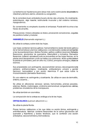 92
La berberina es hipotensora pero áctua más como estimulante delperistaltismo
intestinal y del tono uterino, aliviando su congestión.
Se le considera buen antiséptico bucal y de las vías urinarias. Es cicatrizante,
estomáquico, algo laxante, estimulante muscular y del sistema nervioso,
hipoglucémico.
Es conveniente no emplearlo durante el embarazo. Puede teñir la orina o las
heces de amarillo.
Precauciones: A dosis elevadas es tóxico, provocando convulsiones, seguidas
de parálisis bulbar y medular.
HAMAMELIS (Hamamelis virginiani L.)
Se utiliza la corteza y sobre todo las hojas.
Las hojas contienen taninos gálicos: hamamelitanino (ester del ácido gálico y
de la hamamelosa) y taninos catéquicos o condensados (estos sonsemejantes
a las leucoantocianinas). Acidos-Fenoles: gallico y caféico (esencia).Derivados
flavonoicos: glucósidos de quercetina, Kaempferol y miricetina. Derivados
flavanicos (catecol, epicatecol) solo se encuentran en las hojas frescas, en la
planta seca desaparecen y solo se hallan sus polímeros. Acido quínico(estáen
la planta en primavera, pero en otño no). Colina, principios amargos y trazas de
esencia.
Sus propiedades son astringente, vasoconstrictor venoso, descongestionante
pelviano, antihemorrágico, cicatrizante, antibacteriano urinario y genital
(taninos), hemostático y con acción vitamínica P que actúa sobre la
microcirculación (derivados flavónicos).
En uso externo es astringente y cicatrizante. Se utiliza en caso de dermatitis,
eritema, eccema....
Se utiliza en afecciones venosas: varices, hemorroides, pirenas pesadas,
edemas, flebitis, metrorragias, síndrome premenstrual, congestiones uterinas,
problemas circulatorios de la menopausia.
Se utiliza también en cosmética.
La composición de la corteza es análoga a la de las hojas.
ORTIGA BLANCA (Lamium albummm L.)
Se utiliza la planta florida.
Posee taninos catéquicos a los que debe su acción tónica, astringente y
antiinflamatoria. Además contiene flavonoides de la colina (glucósidos del
quercetol y Kaenferol) y ácidos fenólicos, que le confieren una acción
antiséptica, vasoconstrictora y hemostásica.
 