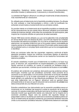 95
crataególico, friedelina), ácidos grasos (nanocosano y hentriacontano),
alcoholes lineales (n-tetracosanol, n-docosanol y n-docosil transferulato).
La actividad del Pygeum africanum se atribuyó inicialmente al beta-sitosterol y
más recientemente al n-docosanol.
Es utilizado para el tratamiento de la hipertrofia prostática benigna. Su eficacia
ha sido probada a nivel farmacológico y clínico, y ello ha justificado los
esfuerzos encaminados al aislamiento de sus principios activos.
Su posible interés en el tratamiento de la hipertrófia prostática se detectó,araíz
de las observaciones de que ciertas tribus africanas utilizaban ya el polvodela
corteza de diversas plantas, entre ellas las procedentes de esta especie, para
mejorar las micciones difíciles en personas de edad avanzada.
Desde 1969 viene siendo utilizado y su uso se ha extendido más ampliamente
en clínica desde hace una decena de años, con el fin de mejorar los síntomas
funcionales del adenoma prostático. Es muy útil en el tratamiento de aquellos
adenomas o en aquellos enfermos que no se pueden operar, produciendouna
mejoría parcial en la sintomatología funcional. El principio activo responsable
de la actividad sería un complejo lípido esteroídico que se ha conseguidoaislar
e identificar.
Entre sus acciones cabe citar las siguientes: regenera y estimula el tejido
glandular prostático, mejora los sintomas funcionales ligados al adenoma
prostático. Luego, sus indicaciones serían en los trastornos funcionales del
adenoma protático.
El estudio estadístico mostró que el tratamiento no modifica o lo hace muy
poco, el volumen, pH, concentración en espermatozoides y su mobilidad. El
líquido seminal se modifica, en cuanto al contenido en fosfatasa ácida y
proteínas que aumentan, mientras que el contenido de fructosa no semodifica..
El análisis del contenido con proteínas demuestra que las proteinas séricas
disminuyen, mientras que las prostáticas aumentan. Este aumento de la
secreción no es apreciable si se encuentran presentes en el líquido seminalla
Inmunoglobulina A. La Ig A suele acompañar en general una infección del
tracto genital y en particular en las infecciones prostáticas. Por lo que parece
que este tratamiento con el Pygeum africanum será en general eficaz
principalmente en el caso en que la reducción de la secreción de próstatanose
deba al desarrollo de una infección en curso.
Estudios estadísticos han demostrado que la secreción prostática causa un
incremento en la motilidad del esperma y activa la secreción de la vesícula
seminal. Un estudio sistemático del fluido seminal en hombres con la fertilidad
reducida mostró que igualmente existía una reducción de la mayoria de la
secreción prostática. Según esto los autores del siguiente trabajo se
preguntaton sobre si la planta que estimula la secreción prostática podría ser
útil en el tratamiento de aquellos problemas que presentan fertilidad reducida
unida a una secreción prostática reducida. El tratamiento debería en estecaso
 