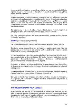 96
incrementar la cantidad de secreción prostática con una composiciónfisiológica
normal el cual podría permitir por tanto la maduración en condiciones óptimas
de los espermatozoides.
Los resultaods de este último estudio mostraron que el P. africanum causaba
un incremento de la secreción prostática en los casos de fertilidad reducida y
secreción prostática disminuída. El incremento fue más significativoenaquellos
casos en los que no existía un estado de infección. Esta mejora de la
composición del fluido seminal debería permitir una mejor maduración de los
espermatozoides.
Se recomienda en casos de adenoma de próstata, como tratamiento previo a
cirugía prostática, en trastornos urinarios post-adenomectomía.
No tiene contraindicaciones. En personas sensibles pueden producir ligeras
molestias gástricas.
CIPRES (Cupressus sempervirens)
De este árbol se utilizan los conos o gálbulas y a veces los brotes tiernos.
Contiene como fitoconstituyentes principales: leucoantocianinas, taninos
catéquicos, esencia (rica en alfa-pineno, canfeno, cadineno, silvestreno,cedrol
o alcanfor de ciprés), catecol y tuyona.
Por su contenido en taninos posee propiedades astringentes, antidiarreicas,
vasoconstrictoras, antihemorrágicas. Es tónica venosa, protectora de los
capilares (leucoantocianinas, catecol, taninos), antihemorroidal
(leucoantocianinas, taninos catéquicos, tuyona).
El catecol le confiere acción antiinfecciosa de vías respiratorias, antipirética,
antitusígena, antiespasmódica, inhibidora del parasimpático y cierta actividad
estrogénica.
Los brotes tiernos poseen 0,2% de esencia rica en pineno, canfeno, terpineoly
cedrol que le proporciona una acción antiespasmódica.
Se usa en trastornos venosos como hemorroides, varices, metrorragias,
menopausia, etc. También se emplea con éxito en trastornos de próstata e
incluso en enuresis.
FITOTERAPIA BASICA DE PIEL Y FANERAS
El empleo de las plantas en Dermatología, ya sea en uso interno o en uso
externo, es muy antiguo. Actualmente, gracias a un mayor conocimiento de su
composición química, se pueden obtener mejores resultados, lo que ha
favorecido el desarrollo de la fitocosmética.
 