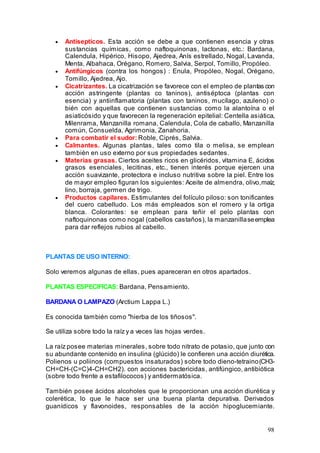 98
• Antisepticos. Esta acción se debe a que contienen esencia y otras
sustancias químicas, como naftoquinonas, lactonas, etc.: Bardana,
Calendula, Hipérico, Hisopo, Ajedrea, Anís estrellado, Nogal, Lavanda,
Menta, Albahaca, Orégano, Romero, Salvia, Serpol, Tomillo, Propóleo.
• Antifúngicos (contra los hongos) : Enula, Propóleo, Nogal, Orégano,
Tomillo, Ajedrea, Ajo.
• Cicatrizantes. La cicatrización se favorece con el empleo de plantas con
acción astringente (plantas co taninos), antiséptoca (plantas con
esencia) y antiinflamatoria (plantas con taninos, mucílago, azuleno) o
bién con aquellas que contienen sustancias como la alantoína o el
asiaticósido y que favorecen la regeneración epitelial: Centella asiática,
Milenrama, Manzanilla romana, Calendula, Cola de caballo, Manzanilla
común, Consuelda, Agrimonia, Zanahoria.
• Para combatir el sudor: Roble, Ciprés, Salvia.
• Calmantes. Algunas plantas, tales como tila o melisa, se emplean
también en uso externo por sus propiedades sedantes.
• Materias grasas. Ciertos aceites ricos en glicéridos, vitamina E, ácidos
grasos esenciales, lecitinas, etc., tienen interés porque ejercen una
acción suavizante, protectora e incluso nutritiva sobre la piel. Entre los
de mayor empleo figuran los siguientes: Aceite de almendra, olivo,maíz,
lino, borraja, germen de trigo.
• Productos capilares. Estimulantes del folículo piloso: son tonificantes
del cuero cabelludo. Los más empleados son el romero y la ortiga
blanca. Colorantes: se emplean para teñir el pelo plantas con
naftoquinonas como nogal (cabellos castaños), la manzanillaseemplea
para dar reflejos rubios al cabello.
PLANTAS DE USO INTERNO:
Solo veremos algunas de ellas, pues apareceran en otros apartados.
PLANTAS ESPECIFICAS: Bardana, Pensamiento.
BARDANA O LAMPAZO (Arctium Lappa L.)
Es conocida también como "hierba de los tiñosos".
Se utiliza sobre todo la raíz y a veces las hojas verdes.
La raíz posee materias minerales, sobre todo nitrato de potasio, que junto con
su abundante contenido en insulina (glúcido) le confieren una acción diurética.
Polienos u poliinos (compuestos insaturados) sobre todo dieno-tetraino(CH3-
CH=CH-(C=C)4-CH=CH2). con acciones bactericidas, antifúngico, antibiótica
(sobre todo frente a estafilococos) y antidermatósica.
También posee ácidos alcoholes que le proporcionan una acción diurética y
colerética, lo que le hace ser una buena planta depurativa. Derivados
guanídicos y flavonoides, responsables de la acción hipoglucemiante.
 