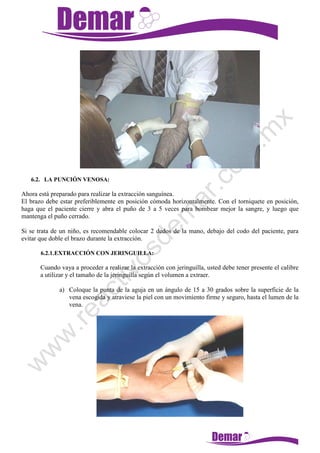 6.2. LA PUNCIÓN VENOSA:
Ahora está preparado para realizar la extracción sanguínea.
El brazo debe estar preferiblemente en posición cómoda horizontalmente. Con el torniquete en posición,
haga que el paciente cierre y abra el puño de 3 a 5 veces para bombear mejor la sangre, y luego que
mantenga el puño cerrado.
Si se trata de un niño, es recomendable colocar 2 dedos de la mano, debajo del codo del paciente, para
evitar que doble el brazo durante la extracción.
6.2.1.EXTRACCIÓN CON JERINGUILLA:
Cuando vaya a proceder a realizar la extracción con jeringuilla, usted debe tener presente el calibre
a utilizar y el tamaño de la jeringuilla según el volumen a extraer.
a) Coloque la punta de la aguja en un ángulo de 15 a 30 grados sobre la superficie de la
vena escogida y atraviese la piel con un movimiento firme y seguro, hasta el lumen de la
vena.
 