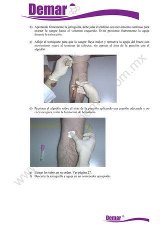 b) Apretando firmemente la jeringuilla, debe jalar el émbolo con movimiento continuo para
extraer la sangre hasta el volumen requerido. Evite presionar fuertemente la aguja
durante la extracción.
c) Afloje el torniquete para que la sangre fluya mejor y remueva la aguja del brazo con
movimiento suave al terminar de colectar, sin apretar el área de la punción con el
algodón.
d) Presione el algodón sobre el sitio de la punción aplicando una presión adecuada y no
excesiva para evitar la formación de hematoma.
e) Llenar los tubos en su orden. Ver página 27.
f) Descarte la jeringuilla y aguja en un contenedor apropiado.
 