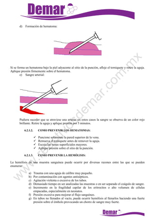 d) Formación de hematoma:
Si se forma un hematoma bajo la piel adyacente al sitio de la punción, afloje el torniquete y retire la aguja.
Aplique presión firmemente sobre el hematoma.
e) Sangre arterial:
Pudiera suceder que se atraviese una arteria, en estos casos la sangre se observa de un color rojo
brillante. Retire la aguja y aplique presión por 5 minutos.
6.2.1.2. COMO PREVENIR LOS HEMATOMAS:
 Puncione solamente la pared superior de la vena.
 Remueva el torniquete antes de remover la aguja.
 Escoja las venas superficiales mayores.
 Aplique presión sobre el sitio de la punción.
6.2.1.3. COMO PREVENIR LA HEMÓLISIS:
La hemólisis de una muestra sanguínea puede ocurrir por diversas razones entre las que se pueden
enumerar:
a) Trauma con una aguja de calibre muy pequeño.
b) Por contaminación con agentes antisépticos.
c) Agitación violenta o excesiva de los tubos.
d) Demasiado tiempo en ser analizadas las muestras o en ser separado el coágulo de sangre.
e) Incremento en la fragilidad capilar de los eritrocitos o alto volumen de células
empacadas, especialmente en neonatos.
f) Presión excesiva para mejorar el flujo sanguíneo.
g) En tubos no llenados al vacío, puede ocurrir hemólisis al llenarlos haciendo una fuerte
presión sobre el émbolo provocando un chorro de sangre muy fuerte.
 