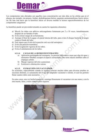 Los componentes más afectados son aquellos cuya concentración son más altas en las células que en el
plasma, por ejemplo, ión potasio, fosfato, deshidrogenasa láctica, aspartato aminotransferasa, hierro sérico,
etc De más está decir que la hemólisis afecta en diversa medida la lectura espectrofotométrica de los
componentes sanguíneos.
La hemólisis puede ser prevenida tomando en cuenta los siguientes elementos:
a) Mezcle los tubos con aditivos anticoagulantes lentamente por 5 a 10 veces, inmediatamente
después de ser llenado el tubo.
b) Evite extraer sangre de un hematoma.
c) Acerque el bisel de la aguja a la pared interna del tubo, para evitar el choque fuerte de la sangre
contra el fondo del tubo.
d) Esté seguro que el sitio de la punción esté seco del antiséptico.
e) Evite una punción traumática.
f) Evite la agitación vigorosa de los tubos.
g) Evite el calentamiento de los tubos.
6.2.1.4. CAUSAS DE LA HEMOCONCENTRACIÓN:
a) Aplicación prolongada del torniquete. La presión hidrostática causa que algo de agua y
elementos filtrables escapen al espacio extracelular. Esto tiene efectos también sobre el
empaque celular.
b) Masaje vigoroso del sitio a puncionar.
c) Esclerosis u obstrucción venosa.
6.2.1.5. EXTRACCIÓN CON VACUTAINER:
En ocasiones, especialmente cuando se requiere colectar muchos tubos para diversas pruebas en
secciones distintas, es sumamente útil el uso del adaptador vacutainer o similar, el cual nos permite
llenar cuantos tubos sean necesarios.
En estos casos, una vez hecha la punción, sostenga firmemente el vacutainer con una mano y con la
otra inserte, llene y retire cuantos tubos requiera.
 