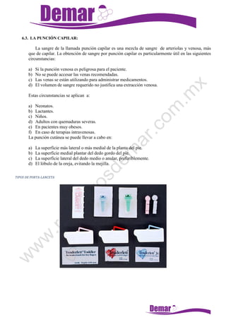6.3. LA PUNCIÓN CAPILAR:
La sangre de la llamada punción capilar es una mezcla de sangre de arteriolas y venosa, más
que de capilar. La obtención de sangre por punción capilar es particularmente útil en las siguientes
circunstancias:
a) Si la punción venosa es peligrosa para el paciente.
b) No se puede accesar las venas recomendadas.
c) Las venas se están utilizando para administrar medicamentos.
d) El volumen de sangre requerido no justifica una extracción venosa.
Estas circunstancias se aplican a:
a) Neonatos.
b) Lactantes.
c) Niños.
d) Adultos con quemaduras severas.
e) En pacientes muy obesos.
f) En caso de terapias intravenosas.
La punción cutánea se puede llevar a cabo en:
a) La superficie más lateral o más medial de la planta del pie.
b) La superficie medial plantar del dedo gordo del pie.
c) La superficie lateral del dedo medio o anular, preferiblemente.
d) El lóbulo de la oreja, evitando la mejilla.
TIPOS DE PORTA-LANCETA
 