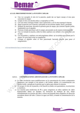 6.3.1.EL PROCEDIMIENTO DE LA PUNCIÓN CAPILAR:
a) Una vez escogido el sitio de la punción, puede dar un ligero masaje al área para
concentrar la sangre.
b) Limpie el sitio con alcohol etílico o isopropílico al 70%.
c) Con una mano sostenga el dedo o área a puncionar y con la otra sostenga la lanceta.
d) Haga la punción con la lanceta, realizando un movimiento rápido, firme y profundo.
e) Después de puncionar, descartar la primera gota de sangre, que contiene líquido tisular,
limpiándolo con el algodón.
f) Presione el dedo para hacer salir la sangre, procurando sea de manera ininterrumpida.
g) Una vez tomada la muestra, sellar los tubos capilares con sellador o los microtubos con
su tapa.
h) Los microtubos y capilares con anticoagulantes deben ser invertidos suavemente por lo
menos 10 veces para evitar su coagulación.
i) Coloque el algodón sobre el sitio puncionado haciendo presión para parar el
sangramiento.
SITIO RECOMENDADO PARA LA PUNCION CAPILAR
6.3.1.1. CONSIDERACIONES ADICIONALES DE LA PUNCIÓN CAPILAR:
a) La mala circulación causa modificaciones en la concentración de ciertos componentes
sanguíneos, por ejemplo el ión potasio y del fosfato, debido a la contaminación con
líquido tisular, causada por la presión que se aplica para obtener la muestra.
b) Al escoger el sitio de la punción, evite hacerlo en dedos con quemaduras, excoriaciones
o cianóticos.
c) Las muestra para mediciones de Ph y gases sanguíneos en tubos capilares de vidrio
heparinizados deben ser llenados sin formación de burbujas de aire. Sellar
inmediatamente un extremo del tubo y coloca una pequeña barra magnética en dirección
ascendente dentro del tubo. Colocar en agua con hielo, evitando la contaminación de la
muestra.
 