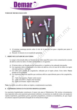TUBOS DE MICRO-COLECCIÓN
i) Al terminar mantenga presión sobre el sitio de la punción con gasa o algodón para parar el
sangramiento.
j) Descarte la lanceta en un receptáculo apropiado.
7. ORDEN DE LLENADO DE LOS TUBOS:
La sangre coleccionada debe ser llenada en un orden específico para evitar contaminación cruzada
de aditivos entre los tubos. El orden recomendado es el siguiente:
a) El primer tubo a ser llenado es el de hemocultivo, si también se ha ordenado ésta prueba.
b) Los siguientes tubos corresponden a los tubos sin aditivos, tal es el caso de los tubos con tapón
rojo para química y serología.
c) Los tubos para pruebas de coagulación, indicados por el tapón celeste. Estos tubos Nunca
pueden ser los primeros.
d) Los siguientes tubos son aquellos que contienen aditivos especialmente para evitar coagulación,
así:
d1 - Tubo con heparina (Tapón verde oscuro)
d2 - Tubo con EDTA (Tapón color lavanda).
d3- Tubo con Oxalato (tapón verde claro).
Nota: Los tubos con aditivos deben ser rápida y completamente mezclados.
8. CONSIDERACIONES EN PACIENTES HOSPITALIZADOS:
Los pacientes hospitalizados constituyen el mayor reto para el flebotomista. Ello incluye circunstancias
muy especiales tales como pacientes gravemente enfermos, en ocasiones en estado de coma, con equipo de
soporte respiratorio, quemaduras graves, pacientes psiquiátricos, neonatos en incubadoras, etc que exigen
un esfuerzo especial al personal encargado de la extracción de sangre.
 