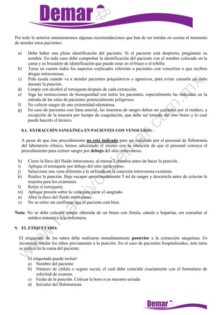 Por todo lo anterior enumeraremos algunas recomendaciones que han de ser tenidas en cuenta al momento
de atender estos pacientes:
a) Debe haber una plena identificación del paciente. Si el paciente está despierto, pregúntele su
nombre. En todo caso debe comprobar la identificación del paciente con el nombre colocado en la
cama y su brazalete de identificación que puede estar en el brazo o el tobillo.
b) Tome en cuenta todos los aspectos explicados referente a pacientes con venoclisis o que reciben
drogas intravenosas.
c) Pida ayuda cuando va a atender pacientes psiquiátricos o agresivos, para evitar causarle un daño
durante la punción.
d) Limpie con alcohol el torniquete después de cada extracción.
e) Siga las instrucciones de bioseguridad con todos los pacientes, especialmente las indicadas en la
entrada de las salas de pacientes potencialmente peligrosos.
f) No colecte sangre de una extremidad edematosa.
g) En caso de pacientes con linea arterial, las muestras de sangre deben ser extraidas por el médico, a
excepción de la muestra por tiempo de coagulación, que debe ser tomada del otro brazo y lo cual
puede hacerlo el técnico.
8.1. EXTRACCIÓN SANGUÍNEA EN PACIENTES CON VENOCLISIS:
A pesar de que éste procedimiento no está indicado para ser realizado por el personal de flebotomía
del laboratorio clínico, hemos adicionado el mismo con la intención de que el personal conozca el
procedimiento para extraer sangre por debajo del sitio intravenoso.
h) Cierre la llave del fluido intravenoso, al menos 2 minutos antes de hacer la punción.
i) Aplique el torniquete por debajo del sitio intravenoso.
j) Seleccione una vena diferente a la utilizada en la conexión intravenosa existente.
k) Realice la punción. Deje escapar aproximadamente 5 ml de sangre y descártela antes de colectar la
muestra para los exámenes.
l) Retire el torniquete.
m) Aplique presión sobre la vena para parar el sangrado.
n) Abra la llave del fluido intravenoso.
o) No se retire sin confirmar que el paciente está bien.
Nota: No se debe colectar sangre obtenida de un brazo con fístula, cánula o heparina, sin consultar al
médico tratante o a la enfermera.
9. EL ETIQUETADO:
El etiquetado de los tubos debe realizarse inmediatamente posterior a la extracción sanguínea. Es
incorrecto rotular los tubos previamente a la punción. En el caso de pacientes hospitalizados, ésta tarea
se realiza en la cama del paciente.
El etiquetado puede incluir:
a) Nombre del paciente
b) Número de cédula o seguro social, el cual debe coincidir exactamente con el formulario de
solicitud de examen.
c) Fecha de la punción. Colocar la hora si es muestra seriada.
d) Iniciales del flebotomista.
 