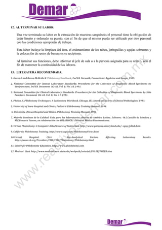12. AL TERMINAR SU LABOR:
Una vez terminada su labor en la extracción de muestras sanguíneas el personal tiene la obligación de
dejar limpio y ordenado su puesto, con el fin de que el mismo pueda ser utilizado por otro personal
con las condiciones apropiadas de trabajo.
Esta labor incluye la limpieza del área, el ordenamiento de los tubos, jeringuillas y agujas sobrantes y
la colocación de restos de basura en su recipiente.
Al terminar sus funciones, debe informar al jefe de sala o a la persona asignada para su relevo, con el
fin de mantener la continuidad de las labores.
13. LITERATURA RECOMENDADA:
1. Garza D and Becan-McBride K. Phlebotomy Handbook, 2nd Ed. Norwalk, Connecticut: Appleton and Lange: 1989.
2. National Committee for Clinical Laboratory Standards; Procedures for the Collection of Diagnostic Blood Specimens by
Venipuncture, 3rd Ed. Document H3-A3. Vol. 11 No. 10, 1991.
3. National Committee for Clinical Laboratory Standards. Procedures for the Collection of Diagnostic Blood Specimens by Skin
Puncture. Document H4-A3. Vol. 11 No. 11, 1991.
4. Phelan, S. Phlebotomy Techniques: A Laboratory Workbook. Chicago, Ill.: American Society of Clinical Pathologists: 1993.
5. University of Iowa Hospital and Clinics, Pediatric Phlebotomy Training Manual. 1994.
6. University of Iowa Hospital and Clinics, Phlebotomy Training Manual. 1994.
7. Mejoría Contínua de la Calidad. Guía para los laboratorios clínicos de América Latina. Editores : M.L.Castillo de Sánchez y
M.E.Fonseca Yerena, en colaboración con COLABIOCLI. Editorial Médica Panamericana.
8. Virtual Phlebotomy: A Computer Aided Course of Instruction. http://www.parsons.umaryland.edu/~vguy/phleb.htm
9. California Phlebotomy Training. http://www.scpt.com/PhlebotomyViews.html
10.Virtual Hospital: CLIA . Pre-Analytical Factors Affecting Laboratory Results.
http://www.vh.org/Providers/CME/CLIA/Phlebotomy/Phlebotomy.html
11. Center for Phlebotomy Education. http://www.phlebotomy.com
12. Medstat Utah. http://www.medstat.med.utah.edu/webpath/tutorial/PHLEB/PHLEB.htm
 