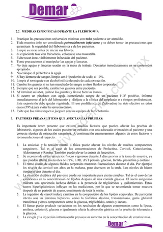 2.2. MEDIDAS ESPECÍFICAS DURANTE LA FLEBOTOMÍA
1. Practique las precauciones universales mínimas con todo paciente a ser atendido.
2. Toda muestra debe ser considerada potencialmente infecciosa y se deben tomar las precauciones que
garanticen la seguridad del flebotomista y de los pacientes.
3. Limpie su mesa antes de iniciar sus labores.
4. Si el paciente tose con frecuencia, colóquese una mascarilla.
5. Evite tocar áreas visiblemente infectadas del paciente.
6. Tome precauciones al manipular las agujas y lancetas.
7. No deje agujas y lancetas usadas en la mesa de trabajo. Descartar inmediatamente en su contenedor
apropiado.
8. No coloque el protector a la aguja.
9. Si hay derrame de sangre, limpie con Hipoclorito de sodio al 10%.
10. Limpie el torniquete con alcohol etílico después de cada extracción.
11. Cambie los guantes si se han manchado de sangre u otros fluidos corporales.
12. Siempre que sea posible, cambie los guantes entre pacientes.
13. Al terminar su labor, quítese los guantes y lávese bien las manos.
14. Si ocurre un pinchazo con aguja conteniendo sangre de un paciente HIV positivo, informe
inmediatamente al jefe del laboratorio y diríjase a la clínica del empleado o a riesgos profesionales.
Esta exposición debe quedar registrada. El uso profiláctico de Zidovudine ha sido efectivo en estos
casos (79%) para evitar la seroconversión.
15. Evite que los niños toquen o jueguen con los equipos de la flebotomía.
3. FACTORES PREANALÍTICOS QUE AFECTAN LAS PRUEBAS:
Es importante tener presente que existen muchos factores que pueden afectar las pruebas de
laboratorio, algunos de los cuales pueden ser evitados con una adecuada orientación al paciente y una
correcta técnica de extracción sanguínea. A continuación enumeraremos algunos de estos factores y
recomendaciones al respecto.
1. La ansiedad y la tensión mental o física puede afectar los niveles de muchos componentes
sanguíneos. Tal es el caso de las concentraciones de Prolactina, Cortisol, Catecolamina,
Aldosteronas y Renina. También puede elevar la cuenta de leucocitos.
2. Se recomienda evitar ejercicios físicos vigorosos durante 3 días previos a la toma de muestra, ya
que pueden alterar los niveles de CPK, LDH, AST potasio, glucosa, lactato, prolactina y cortisol.
3. El ritmo diurno de algunos fluidos corporales muestran fluctuaciones durante el día. Por ejemplo
los niveles de cortisol son altos en la mañana, pero decrecen en la tarde. Los niveles de hierro
tienden a caer durante el día.
4. La situación dietética del paciente puede ser importante para ciertas pruebas. Tal es el caso de las
variaciones en la concentración de lípidos después de una comida grasosa. El suero sanguíneo
muestra una apariencia lechosa debido a la presencia de triglicéridos y quilomicrones. Estos
sueros hiperlipidémicos influyen en las mediciones, por lo que se recomienda tomar muestra
después de un periodo de ayuno, usualmente de toda la noche.
5. La ingestión de etanol induce cambios en la composición de los lípidos corporales. De particular
interés son las enzimas hepáticas, como la fosfatasa alcalina, transaminasas, gama glutamil
transferasa y otros componentes como la glucosa, triglicéridos, uratos y lactato.
6. El fumar puede producir variaciones en los resultados de algunos componentes como la lipasa,
amilasa, colesterol, glucosa e igualmente afecta la absorción gástrica en la prueba de tolerancia a
la glucosa.
7. La cirugía y la inyección intramuscular provoca un aumento en la concentración de creatincinasa.
 
