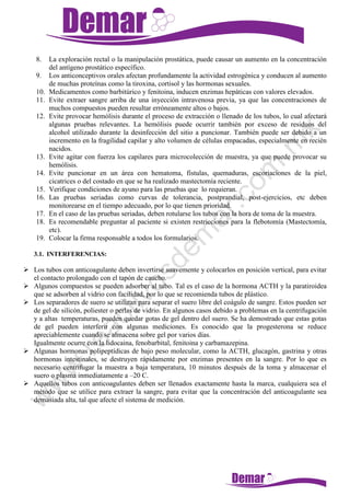 8. La exploración rectal o la manipulación prostática, puede causar un aumento en la concentración
del antígeno prostático específico.
9. Los anticonceptivos orales afectan profundamente la actividad estrogénica y conducen al aumento
de muchas proteínas como la tiroxina, cortisol y las hormonas sexuales.
10. Medicamentos como barbitúrico y fenitoina, inducen enzimas hepáticas con valores elevados.
11. Evite extraer sangre arriba de una inyección intravenosa previa, ya que las concentraciones de
muchos compuestos pueden resultar erróneamente altos o bajos.
12. Evite provocar hemólisis durante el proceso de extracción o llenado de los tubos, lo cual afectará
algunas pruebas relevantes. La hemólisis puede ocurrir también por exceso de residuos del
alcohol utilizado durante la desinfección del sitio a puncionar. También puede ser debido a un
incremento en la fragilidad capilar y alto volumen de células empacadas, especialmente en recién
nacidos.
13. Evite agitar con fuerza los capilares para microcolección de muestra, ya que puede provocar su
hemólisis.
14. Evite puncionar en un área con hematoma, fístulas, quemaduras, escoriaciones de la piel,
cicatrices o del costado en que se ha realizado mastectomía reciente.
15. Verifique condiciones de ayuno para las pruebas que lo requieran.
16. Las pruebas seriadas como curvas de tolerancia, postprandial, post-ejercicios, etc deben
monitorearse en el tiempo adecuado, por lo que tienen prioridad.
17. En el caso de las pruebas seriadas, deben rotularse los tubos con la hora de toma de la muestra.
18. Es recomendable preguntar al paciente si existen restricciones para la flebotomía (Mastectomía,
etc).
19. Colocar la firma responsable a todos los formularios.
3.1. INTERFERENCIAS:
 Los tubos con anticoagulante deben invertirse suavemente y colocarlos en posición vertical, para evitar
el contacto prolongado con el tapón de caucho.
 Algunos compuestos se pueden adsorber al tubo. Tal es el caso de la hormona ACTH y la paratiroidea
que se adsorben al vidrio con facilidad, por lo que se recomienda tubos de plástico.
 Los separadores de suero se utilizan para separar el suero libre del coágulo de sangre. Estos pueden ser
de gel de silicón, poliester o perlas de vidrio. En algunos casos debido a problemas en la centrifugación
y a altas temperaturas, pueden quedar gotas de gel dentro del suero. Se ha demostrado que estas gotas
de gel pueden interferir con algunas mediciones. Es conocido que la progesterona se reduce
apreciablemente cuando se almacena sobre gel por varios días.
Igualmente ocurre con la lidocaina, fenobarbital, fenitoina y carbamazepina.
 Algunas hormonas polipeptídicas de bajo peso molecular, como la ACTH, glucagón, gastrina y otras
hormonas intestinales, se destruyen rápidamente por enzimas presentes en la sangre. Por lo que es
necesario centrifugar la muestra a baja temperatura, 10 minutos después de la toma y almacenar el
suero o plasma inmediatamente a –20 C.
 Aquellos tubos con anticoagulantes deben ser llenados exactamente hasta la marca, cualquiera sea el
método que se utilice para extraer la sangre, para evitar que la concentración del anticoagulante sea
demasiada alta, tal que afecte el sistema de medición.
 