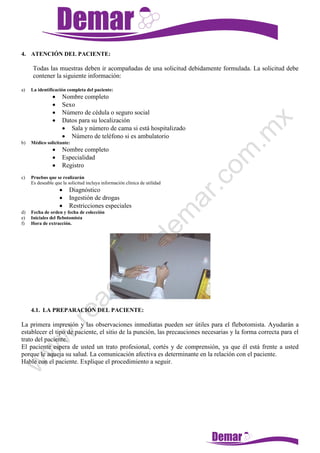 4. ATENCIÓN DEL PACIENTE:
Todas las muestras deben ir acompañadas de una solicitud debidamente formulada. La solicitud debe
contener la siguiente información:
a) La identificación completa del paciente:
 Nombre completo
 Sexo
 Número de cédula o seguro social
 Datos para su localización
 Sala y número de cama si está hospitalizado
 Número de teléfono si es ambulatorio
b) Médico solicitante:
 Nombre completo
 Especialidad
 Registro
c) Pruebas que se realizarán
Es deseable que la solicitud incluya información clínica de utilidad
 Diagnóstico
 Ingestión de drogas
 Restricciones especiales
d) Fecha de orden y fecha de colección
e) Iniciales del flebotomista
f) Hora de extracción.
4.1. LA PREPARACIÓN DEL PACIENTE:
La primera impresión y las observaciones inmediatas pueden ser útiles para el flebotomista. Ayudarán a
establecer el tipo de paciente, el sitio de la punción, las precauciones necesarias y la forma correcta para el
trato del paciente.
El paciente espera de usted un trato profesional, cortés y de comprensión, ya que él está frente a usted
porque le aqueja su salud. La comunicación afectiva es determinante en la relación con el paciente.
Hable con el paciente. Explique el procedimiento a seguir.
 