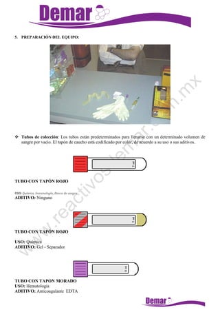 5. PREPARACIÓN DEL EQUIPO:
 Tubos de colección: Los tubos están predeterminados para llenarse con un determinado volumen de
sangre por vacío. El tapón de caucho está codificado por color, de acuerdo a su uso o sus aditivos.
TUBO CON TAPÓN ROJO
USO: Química, Inmunología, Banco de sangre
ADITIVO: Ninguno
TUBO CON TAPÓN ROJO
USO: Química
ADITIVO: Gel - Separador
TUBO CON TAPON MORADO
USO: Hematología
ADITIVO: Anticoagulante EDTA
 