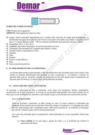 TUBO CON TAPON CELESTE
USO: Pruebas de Coagulación
ADITIVO: Anticoagulante Citrato de sodio
 Agujas: Están numeradas dependiendo de su calibre. Para colección de sangre para hemogramas, se
recomienda una aguja de un diámetro de 0.8 mm (21G) para evitar daño a las células. Las agujas de 0.9
mm a 1.1 mm de diámetro (20G – 19G) se utilizan normalmente para punción venosa en adultos.
 Jeringuillas: De 3, 5, 10 y 20 cc
 Adaptador para tubos-Vacutainer: Se utilizan para tubos al vacío.
 Torniquete: Recomendable de 2 tamaños para adultos y niños.
 Alcohol: Etílico o Isopropílico al 70%.
 Algodón
 Gasa
 Guantes
 Curita o venda adhesiva
 Iodo.
 Frascos para hemocultivos.
6. EL PROCEDIMIENTO DE LA FLEBOTOMIA
La muestra debe tomarse correctamente y bajo las condiciones más favorables para evitar errores. Esto
incluye la absoluta identificación del paciente, el sitio a puncionar y el volumen a colectar. El
paciente debe estar en posición cómoda, de preferencia en una silla especial para venopunción con
descanso para los brazos y si está en cama, preferiblemente acostado.
6.1. SELECCIÓN DEL SITIO A PUNCIONAR:
Al proceder a seleccionar el sitio a puncionar, evite áreas con hematoma, fístulas, quemaduras,
escoriaciones de la piel o cicatrices. Si se trata de un paciente hospitalizado evite tomar muestra de un
brazo que se esté utilizando con venoclisis o del costado en que se ha realizado una mastectomía reciente.
6.1.1. LA PALPACIÓN:
Antes de proceder a puncionar, se debe escoger la vena. La mejor manera es realizando una
palpación de las mismas para esa decisión. Para ello coloque el torniquete 3 a 4 pulgadas por arriba
del sitio seleccionado, para visualizarlas mejor. Debe tener presente en no mantener el torniquete
por más de 3 minutos, para evitar la hemoconcentración.
Las venas más utilizadas para la venopunción, están localizadas en el área antecubital. Entre éstas
tenemos:
a) Vena Cubital: Es la más larga y gruesa de todas y es la preferida por bordear la
musculatura del brazo.
 
