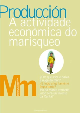 Producción
 A actividade
 económica do
 marisqueo

                                ¿Por qué sobe e baixa
   MANUAL DE FORMACIÓN




                                a auga do mar?
   PARA O MARISQUEO




                                ¿E logo a luz tamén é
                                importante?
                                Iso da marea vermella,
                                ¿non será un invento
                                da Xunta?



                         XUNTA DE GALICIA
 