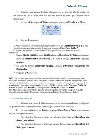 Folha de Cálculo
Folha de Cálculo |pág. 100
1. Selecione uma coluna de dados alfanuméricos em um intervalo de células ou
certifique-se de que a célula ativa está em uma coluna da tabela que contenha dados
alfanuméricos.
2. Na guia Início, no grupo Editar e, em seguida, clique em Classificar e Filtrar
3. Siga um destes passos:
Para classificar em ordem alfanumérica crescente, clique em Classificar de A a Z. Para
classificar em ordem alfanumérica decrescente, clique em Classificar de Z a A.
4. Como opção, pode-se fazer uma classificação que diferencie letras maiúsculas de
minúsculas:
• Na guia Página Inicial, no grupo Edição, clique em Classificar e Filtrar e, em seguida,
clique em Personalizar Classificação. Na caixa de diálogo Classificar, clique em
Opções.
• Na caixa de diálogo Classificar Opções, selecione Diferenciar Maiúsculas de
Minúsculas.
• Clique em OK duas vezes.
OBS.: Se a coluna que deseja classificar contiver números armazenados como números e como
texto, será necessário formatar todos como texto. Se não fizer isso, os números armazenados como
números serão classificados antes que sejam armazenados como texto. Para formatar todos os dados
selecionados como texto, na guia Início, no grupo Fonte, clique no botão Formatar Fonte da
Célula, clique na guia Número e, em seguida, em Categoria, clique em Texto.
Em alguns casos, dados importados de outro aplicativo podem apresentar espaços à esquerda,
inseridos antes dos dados. Remova os espaços à esquerda antes de classificar os dados.
11.2 Classificar números
1. Selecione uma coluna de dados numéricos em um intervalo de células ou certifique-se
de que a célula ativa está em uma coluna da tabela que contenha dados numéricos.
2. Na guia Início, no grupo Edição, clique em Classificar e Filtrar e, em seguida,
siga um destes procedimentos:
• Para classificar de números baixos para números altos, clique em Classificar do
Menor para o Maior.
• Para classificar de números altos para números baixos, clique em Classificar do
Maior para o Menor.
 