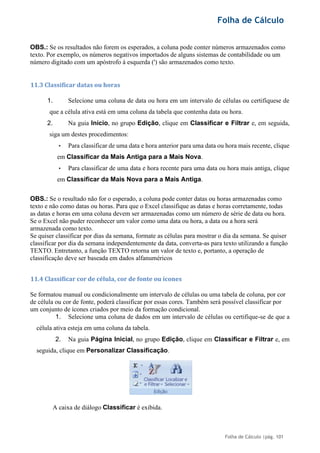 Folha de Cálculo
Folha de Cálculo |pág. 101
OBS.: Se os resultados não forem os esperados, a coluna pode conter números armazenados como
texto. Por exemplo, os números negativos importados de alguns sistemas de contabilidade ou um
número digitado com um apóstrofo à esquerda (') são armazenados como texto.
11.3 Classificar datas ou horas
1. Selecione uma coluna de data ou hora em um intervalo de células ou certifiquese de
que a célula ativa está em uma coluna da tabela que contenha data ou hora.
2. Na guia Início, no grupo Edição, clique em Classificar e Filtrar e, em seguida,
siga um destes procedimentos:
• Para classificar de uma data e hora anterior para uma data ou hora mais recente, clique
em Classificar da Mais Antiga para a Mais Nova.
• Para classificar de uma data e hora recente para uma data ou hora mais antiga, clique
em Classificar da Mais Nova para a Mais Antiga.
OBS.: Se o resultado não for o esperado, a coluna pode conter datas ou horas armazenadas como
texto e não como datas ou horas. Para que o Excel classifique as datas e horas corretamente, todas
as datas e horas em uma coluna devem ser armazenadas como um número de série de data ou hora.
Se o Excel não puder reconhecer um valor como uma data ou hora, a data ou a hora será
armazenada como texto.
Se quiser classificar por dias da semana, formate as células para mostrar o dia da semana. Se quiser
classificar por dia da semana independentemente da data, converta-as para texto utilizando a função
TEXTO. Entretanto, a função TEXTO retorna um valor de texto e, portanto, a operação de
classificação deve ser baseada em dados alfanuméricos
11.4 Classificar cor de célula, cor de fonte ou ícones
Se formatou manual ou condicionalmente um intervalo de células ou uma tabela de coluna, por cor
de célula ou cor de fonte, poderá classificar por essas cores. Também será possível classificar por
um conjunto de ícones criados por meio da formação condicional.
1. Selecione uma coluna de dados em um intervalo de células ou certifique-se de que a
célula ativa esteja em uma coluna da tabela.
2. Na guia Página Inicial, no grupo Edição, clique em Classificar e Filtrar e, em
seguida, clique em Personalizar Classificação.
A caixa de diálogo Classificar é exibida.
 
