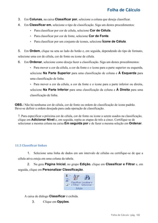 Folha de Cálculo
Folha de Cálculo |pág. 102
3. Em Colunas, na caixa Classificar por, selecione a coluna que deseja classificar.
4. Em Classificar em, selecione o tipo de classificação. Siga um destes procedimentos:
• Para classificar por cor de célula, selecione Cor de Célula.
• Para classificar por cor de fonte, selecione Cor de Fonte.
• Para classificar por um conjunto de ícones, selecione Ícone de Célula.
5. Em Ordem, clique na seta ao lado do botão e, em seguida, dependendo do tipo de formato,
selecione uma cor de célula, cor de fonte ou ícone de célula.
6. Em Ordenar, selecione como deseja fazer a classificação. Siga um destes procedimentos:
• Para mover a cor da célula, a cor da fonte e o ícone para a parte superior ou esquerda,
selecione Na Parte Superior para uma classificação de coluna e À Esquerda para
uma classificação de linha.
• Para mover a cor da célula, a cor da fonte e o ícone para a parte inferior ou direita,
selecione Na Parte Inferior para uma classificação da coluna e À Direita para uma
classificação de linha.
OBS.: Não há nenhuma cor de célula, cor de fonte ou ordem de classificação de ícone padrão.
Deve-se definir a ordem desejada para cada operação de classificação.
7. Para especificar a próxima cor de célula, cor de fonte ou ícone a serem usados na classificação,
clique em Adicionar Nível e, em seguida, repita as etapas de três a cinco. Certifique-se de
selecionar a mesma coluna na caixa Em seguida por e de fazer a mesma seleção em Ordenar.
11.5 Classificar linhas
1. Selecione uma linha de dados em um intervalo de células ou certifique-se de que a
célula ativa esteja em uma coluna da tabela.
2. Na guia Página Inicial, no grupo Edição, clique em Classificar e Filtrar e, em
seguida, clique em Personalizar Classificação.
A caixa de diálogo Classificar é exibida.
3. Clique em Opções.
 