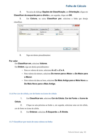 Folha de Cálculo
Folha de Cálculo |pág. 103
4. Na caixa de diálogo Opções de Classificação, em Orientação, clique em
Classificar da esquerda para a direita e, em seguida, clique em OK.
5. Em Coluna, na caixa Classificar por, selecione a linha que deseja
classificar.
6. Siga um destes procedimentos:
Por valor
Em Classificar em, selecione Valores.
Em Ordem, siga um destes procedimentos:
• Para os valores de texto, selecione A a Z ou Z a A.
• Para valores de número, selecione Do menor para o Maior ou Do Maior para
o Menor.
• Para valores de data ou hora, selecione Do Mais Antigo para o Mais Novo ou
Do Mais Novo para o Mais Antigo.
11.6 Por cor de célula, cor de fonte ou ícone de célula
1. Em Classificar em, selecione Cor da Célula, Cor da Fonte ou Ícone de
Célula.
2. Clique na seta próxima ao botão e, em seguida, selecione uma cor de célula,
cor de fonte ou ícone de célula.
3. Em Ordenar, selecione À Esquerda ou À Direita.
11.7 Classificar por mais de uma coluna ou linha
 