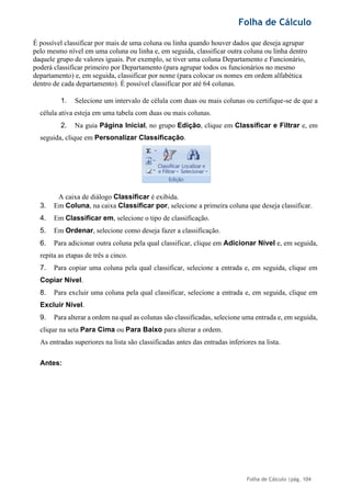 Folha de Cálculo
Folha de Cálculo |pág. 104
É possível classificar por mais de uma coluna ou linha quando houver dados que deseja agrupar
pelo mesmo nível em uma coluna ou linha e, em seguida, classificar outra coluna ou linha dentro
daquele grupo de valores iguais. Por exemplo, se tiver uma coluna Departamento e Funcionário,
poderá classificar primeiro por Departamento (para agrupar todos os funcionários no mesmo
departamento) e, em seguida, classificar por nome (para colocar os nomes em ordem alfabética
dentro de cada departamento). É possível classificar por até 64 colunas.
1. Selecione um intervalo de célula com duas ou mais colunas ou certifique-se de que a
célula ativa esteja em uma tabela com duas ou mais colunas.
2. Na guia Página Inicial, no grupo Edição, clique em Classificar e Filtrar e, em
seguida, clique em Personalizar Classificação.
A caixa de diálogo Classificar é exibida.
3. Em Coluna, na caixa Classificar por, selecione a primeira coluna que deseja classificar.
4. Em Classificar em, selecione o tipo de classificação.
5. Em Ordenar, selecione como deseja fazer a classificação.
6. Para adicionar outra coluna pela qual classificar, clique em Adicionar Nível e, em seguida,
repita as etapas de três a cinco.
7. Para copiar uma coluna pela qual classificar, selecione a entrada e, em seguida, clique em
Copiar Nível.
8. Para excluir uma coluna pela qual classificar, selecione a entrada e, em seguida, clique em
Excluir Nível.
9. Para alterar a ordem na qual as colunas são classificadas, selecione uma entrada e, em seguida,
clique na seta Para Cima ou Para Baixo para alterar a ordem.
As entradas superiores na lista são classificadas antes das entradas inferiores na lista.
Antes:
 