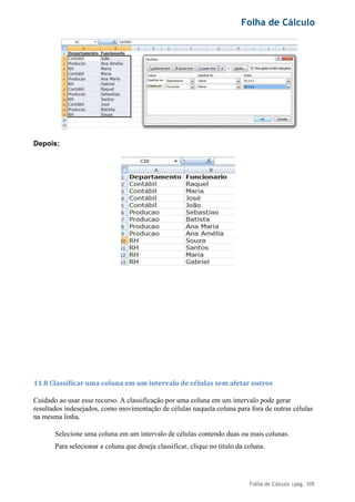 Folha de Cálculo
Folha de Cálculo |pág. 105
Depois:
11.8 Classificar uma coluna em um intervalo de células sem afetar outros
Cuidado ao usar esse recurso. A classificação por uma coluna em um intervalo pode gerar
resultados indesejados, como movimentação de células naquela coluna para fora de outras células
na mesma linha.
Selecione uma coluna em um intervalo de células contendo duas ou mais colunas.
Para selecionar a coluna que deseja classificar, clique no título da coluna.
 