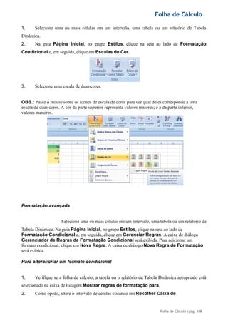 Folha de Cálculo
Folha de Cálculo |pág. 108
1. Selecione uma ou mais células em um intervalo, uma tabela ou um relatório de Tabela
Dinâmica.
2. Na guia Página Inicial, no grupo Estilos, clique na seta ao lado de Formatação
Condicional e, em seguida, clique em Escalas de Cor.
3. Selecione uma escala de duas cores.
OBS.: Passe o mouse sobre os ícones de escala de cores para ver qual deles corresponde a uma
escala de duas cores. A cor da parte superior representa valores maiores; e a da parte inferior,
valores menores.
Formatação avançada
Selecione uma ou mais células em um intervalo, uma tabela ou um relatório de
Tabela Dinâmica. Na guia Página Inicial, no grupo Estilos, clique na seta ao lado de
Formatação Condicional e, em seguida, clique em Gerenciar Regras. A caixa de diálogo
Gerenciador de Regras de Formatação Condicional será exibida. Para adicionar um
formato condicional, clique em Nova Regra. A caixa de diálogo Nova Regra de Formatação
será exibida.
Para alterar/criar um formato condicional
1. Verifique se a folha de cálculo, a tabela ou o relatório de Tabela Dinâmica apropriado está
selecionado na caixa de listagem Mostrar regras de formatação para.
2. Como opção, altere o intervalo de células clicando em Recolher Caixa de
 