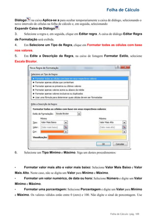 Folha de Cálculo
Folha de Cálculo |pág. 109
Diálogo na caixa Aplica-se a para ocultar temporariamente a caixa de diálogo, selecionando o
novo intervalo de células na folha de cálculo e, em seguida, selecionando
Expandir Caixa de Diálogo .
3. Selecione a regra e, em seguida, clique em Editar regra. A caixa de diálogo Editar Regra
de Formatação será exibida.
4. Em Selecione um Tipo de Regra, clique em Formatar todas as células com base
nos valores.
5. Em Edite a Descrição da Regra, na caixa de listagem Formatar Estilo, selecione
Escala Bicolor.
6. Selecione um Tipo Mínimo e Máximo. Siga um destes procedimentos:
• Formatar valor mais alto e valor mais baixo: Selecione Valor Mais Baixo e Valor
Mais Alto. Neste caso, não se digita um Valor para Mínimo e Máximo.
• Formatar um valor numérico, de data ou hora: Selecione Número e digite um Valor
Mínimo e Máximo.
• Formatar uma porcentagem: Selecione Porcentagem e digite um Valor para Mínimo
e Máximo. Os valores válidos estão entre 0 (zero) e 100. Não digite o sinal de porcentagem. Use
 