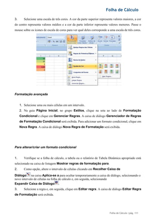 Folha de Cálculo
Folha de Cálculo |pág. 111
3. Selecione uma escala de três cores. A cor da parte superior representa valores maiores, a cor
do centro representa valores médios e a cor da parte inferior representa valores menores. Passe o
mouse sobre os ícones de escala de cores para ver qual deles corresponde a uma escala de três cores.
Formatação avançada
1. Selecione uma ou mais células em um intervalo.
2. Na guia Página Inicial, no grupo Estilos, clique na seta ao lado de Formatação
Condicional e clique em Gerenciar Regras. A caixa de diálogo Gerenciador de Regras
de Formatação Condicional será exibida. Para adicionar um formato condicional, clique em
Nova Regra. A caixa de diálogo Nova Regra de Formatação será exibida.
Para alterar/criar um formato condicional
1. Verifique se a folha de cálculo, a tabela ou o relatório de Tabela Dinâmica apropriado está
selecionado na caixa de listagem Mostrar regras de formatação para.
2. Como opção, altere o intervalo de células clicando em Recolher Caixa de
Diálogo na caixa Aplica-se a para ocultar temporariamente a caixa de diálogo, selecionando o
novo intervalo de células na folha de cálculo e, em seguida, selecionando
Expandir Caixa de Diálogo .
3. Selecione a regra e, em seguida, clique em Editar regra. A caixa de diálogo Editar Regra
de Formatação será exibida.
 