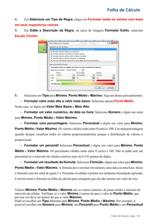 Folha de Cálculo
Folha de Cálculo |pág. 112
4. Em Selecione um Tipo de Regra, clique em Formatar todas as células com base
em seus respectivos valores.
5. Em Edite a Descrição da Regra, na caixa de listagem Formatar Estilo, selecione
Escala Tricolor
.
6. Selecione um Tipo para Mínimo, Ponto Médio e Máximo. Siga um destes procedimentos:
• Formatar valor mais alto e valor mais baixo: Selecione apenas Ponto Médio.
Neste caso, se digita um Valor Mais Baixo e Mais Alto.
• Formatar um valor numérico, de data ou hora: Selecione Número e digite um valor
para Mínimo, Ponto Médio e Valor Máximo.
• Formatar uma porcentagem: Selecione Percentual e digite um valor para Mínimo,
Ponto Médio e Valor Máximo. Os valores válidos estão entre 0 (zero) e 100. Use uma porcentagem
quando desejar visualizar todos os valores proporcionalmente porque a distribuição de valores é
proporcional.
• Formatar um percentil Selecione Percentual e digite um valor para Mínimo, Ponto
Médio e Valor Máximo. Os percentuais válidos estão entre 0 (zero) e 100. Não se pode usar um
percentual se o intervalo de células contiver mais de 8.191 pontos de dados.
• Formatar um resultado de fórmula: Selecione Fórmula e digite um valor para Mínimo,
Ponto Médio e Valor Máximo. A fórmula deve retornar um número, uma data ou uma hora. Inicie
a fórmula com um sinal de igual (=). Fórmulas inválidas resultam em nenhuma formatação aplicada.
Convém testar a fórmula na folha de cálculo para assegurar que ela não retorne um valor de erro.
Valores Mínimo, Ponto Médio e Máximo são os valores mínimo, de ponto médio e máximo do
intervalo de células. Verifique se o valor Mínimo é menor do que o valor de Ponto Médio, que
por sua vez deve ser menor do que o valor Máximo.
Pode-se escolher um Tipo diferente para Mínimo, Ponto Médio e Máximo. Por exemplo, é
possível escolher um Número para Mínimo, um Percentil para Ponto Médio e um Percentual
 
