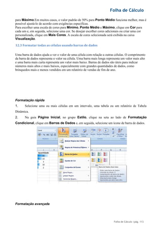 Folha de Cálculo
Folha de Cálculo |pág. 113
para Máximo.Em muitos casos, o valor padrão de 50% para Ponto Médio funciona melhor, mas é
possível ajustá-lo de acordo com exigências específicas.
Para escolher uma escala de cores para Mínimo, Ponto Médio e Máximo, clique em Cor para
cada um e, em seguida, selecione uma cor. Se desejar escolher cores adicionais ou criar uma cor
personalizada, clique em Mais Cores. A escala de cores selecionada será exibida na caixa
Visualização.
12.3 Formatar todas as células usando barras de dados
Uma barra de dados ajuda a ver o valor de uma célula com relação a outras células. O comprimento
da barra de dados representa o valor na célula. Uma barra mais longa representa um valor mais alto
e uma barra mais curta representa um valor mais baixo. Barras de dados são úteis para indicar
números mais altos e mais baixos, especialmente com grandes quantidades de dados, como
brinquedos mais e menos vendidos em um relatório de vendas de fim de ano.
Formatação rápida
1. Selecione uma ou mais células em um intervalo, uma tabela ou um relatório de Tabela
Dinâmica.
2. Na guia Página Inicial, no grupo Estilo, clique na seta ao lado de Formatação
Condicional, clique em Barras de Dados e, em seguida, selecione um ícone de barra de dados.
Formatação avançada
 