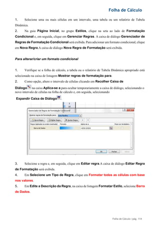Folha de Cálculo
Folha de Cálculo |pág. 114
1. Selecione uma ou mais células em um intervalo, uma tabela ou um relatório de Tabela
Dinâmica.
2. Na guia Página Inicial, no grupo Estilos, clique na seta ao lado de Formatação
Condicional e, em seguida, clique em Gerenciar Regras. A caixa de diálogo Gerenciador de
Regras de Formatação Condicional será exibida. Para adicionar um formato condicional, clique
em Nova Regra.A caixa de diálogo Nova Regra de Formatação será exibida.
Para alterar/criar um formato condicional
1. Verifique se a folha de cálculo, a tabela ou o relatório de Tabela Dinâmica apropriado está
selecionado na caixa de listagem Mostrar regras de formatação para.
2. Como opção, altere o intervalo de células clicando em Recolher Caixa de
Diálogo na caixa Aplica-se a para ocultar temporariamente a caixa de diálogo, selecionando o
novo intervalo de células na folha de cálculo e, em seguida, selecionando
3. Selecione a regra e, em seguida, clique em Editar regra.A caixa de diálogo Editar Regra
de Formatação será exibida.
4. Em Selecione um Tipo de Regra, clique em Formatar todas as células com base
nos valores.
5. Em Edite a Descrição da Regra, na caixa de listagem Formatar Estilo, selecione Barra
de Dados.
Expandir Caixa de Diálogo .
 